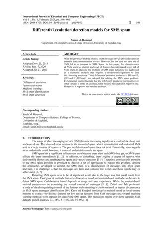 International Journal of Electrical and Computer Engineering (IJECE)
Vol. 11, No. 1, February 2021, pp. 596~601
ISSN: 2088-8708, DOI: 10.11591/ijece.v11i1.pp596-601  596
Journal homepage: http://ijece.iaescore.com
Differential evolution detection models for SMS spam
Sarab M. Hameed
Department of Computer Science, College of Science, University of Baghdad, Iraq
Article Info ABSTRACT
Article history:
Received Nov 23, 2019
Revised Jun 17, 2020
Accepted Jun 27, 2020
With the growth of mobile phones, short message service (SMS) became an
essential text communication service. However, the low cost and ease use of
SMS led to an increase in SMS Spam. In this paper, the characteristics
of SMS spam has studied and a set of features has introduced to get rid of
SMS spam. In addition, the problem of SMS spam detection was addressed
as a clustering analysis that requires a metaheuristic algorithm to find
the clustering structures. Three differential evolution variants viz DE/rand/1,
jDE/rand/1, jDE/best/1, are adopted for solving the SMS spam problem.
Experimental results illustrate that the jDE/best/1 produces best results over
other variants in terms of accuracy, false-positive rate and false-negative rate.
Moreover, it surpasses the baseline methods.
Keywords:
Differential evolution
Feature extraction
Machine learning
SMS spam classiﬁcation
SMS spam detection This is an open access article under the CC BY-SA license.
Corresponding Author:
Sarab M. Hameed,
Department of Computer Science, College of Science,
University of Baghdad,
Baghdad, Iraq.
Email: sarab.m@sc.uobaghdad.edu.iq
1. INTRODUCTION
The usage of short messaging service (SMS) became increasing rapidly as a result of its cheap cost
and ease of use. This directed to an increase in the amount of spam, which is unsolicited and undesired SMS
sent to a large number of receivers. The precise definition of spam does not exist. Essentially, spam regards
as an undesirable email, however, it is not all undesirable e-mails are spam.
SMS spam has a significant influence on users because users view each SMS they get, so SMS spam
affects the users immediately [1, 2]. In addition, to disturbing, users require a degree of secrecy with
their mobile phones and unaffected by spam and viruses intrusions [3-5]. Therefore, considerable attention
to the SMS spam problem is provided to develop a set of approaches to bypass this problem. Among
the approaches developed to combat the SMS spam is a classification of messages into SMS spam
and ham. The challenge is that the messages are short and contains few words and these words may be
abbreviated [6, 7].
Detecting SMS spam turns to be of significant worth due to the huge loss that could result from
the SMS spam. Two types of methods that are collaborative based and content-based methods can be used to
detect SMS spam. Collaborative based depends on usage and user experience. While the content-based
method concentrates on examining the textual content of messages [8, 9]. Zainal and Jali performed
a study of the distinguishing control of the features and examining it's informational or impact circumstance
in SMS spam messages classification [10]. Kaya and Ertuğrul introduced a method based on local ternary
patterns to extract two distinct features set low and up features from SMS messages and several machine
learning methods were applied for classifying SMS spam. The evaluation results over three separate SMS
datasets gained accuracy 93.318%, 87.15%, and 94.10% [11].
 