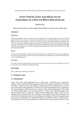 International Journal of Humanities, Art and Social Studies (IJHAS), Vol. 6, No.2, May 2021
29
LOST VOICES: LIFE AND HEALTH OF
CHILDREN IN A SOUTH-WEST DELHI SLUM
Sonalika Ray
Master in Social Work, Indira Gandhi National Open University, New Delhi, India
ABSTRACT
Background
The slum population in India is mushrooming at an alarming rate. Economic deprivation and social and
physical decay in these slums are leading to a formidable increase in health problems. The most severely
affected are the young children in these slum clusters as they are exposed to harsh living standards. The
study was conducted in the Kishangarh slum in South-West Delhi in November 2018 during a health camp
conducted by an NGO (Non-Governmental Organisation) in Kishangarh. 469 children attended the health
camp. The collected data was recorded in pretested questionnaires and entered into Microsoft Excel 2007
and Google Spreadsheet.
Results
63.34% of the total number of children have minimal heath issues. Weight of 40.93% of these children is
lower than the normal body weight. 36.66% of these children are suffering from acute health problems and
require immediate attention.
Conclusion
The study asserts that comprehensive action needs to be taken in order to make sure of health care delivery
to each and every disadvantaged child in the nation.
KEYWORDS
slums, child health, health camp, healthcare
1. INTRODUCTION
1.1. Background
Today, 55% of the world's population lives in urban areas, a proportion that is expected to
increase to 68% by 2050. The urban population of the world has grown rapidly from 751 million
in 1950 to 4.2 billion in 2018. Asia, despite its relatively lower level of urbanization, is home to
54% of the world’s urban population.[1]
In India, 34% of the total population lives in urban areas.
The slum population in India constitutes 17.4 percent of the total urban population.[2]
Out of the
377 million urban Indians, 32% are children below 18 years of age. More than eight million
children under the age of 6 years live in approximately 49,000 slums in India.[3]
They are at an
alarming risk of exclusion. Since they are living in sub-standard overcrowded settlements, they
are devoid of the basic rights of survival, protection and development. They have marginal access
to clean and safe drinking water, education, healthcare, sanitation and other essential services.
The families surviving in slum settlements are barely able to cope up with the city life due to
 