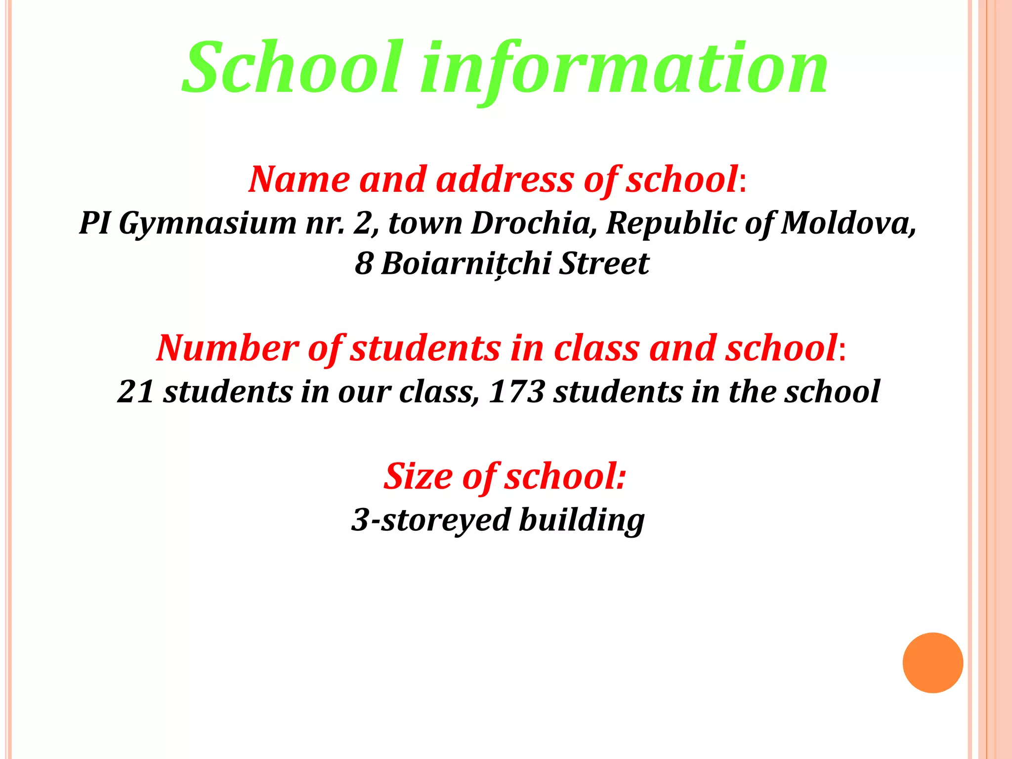 Name and address of school:
PI Gymnasium nr. 2, town Drochia, Republic of Moldova,
8 Boiarnițchi Street
Number of students in class and school:
21 students in our class, 173 students in the school
Size of school:
3-storeyed building
School information
 