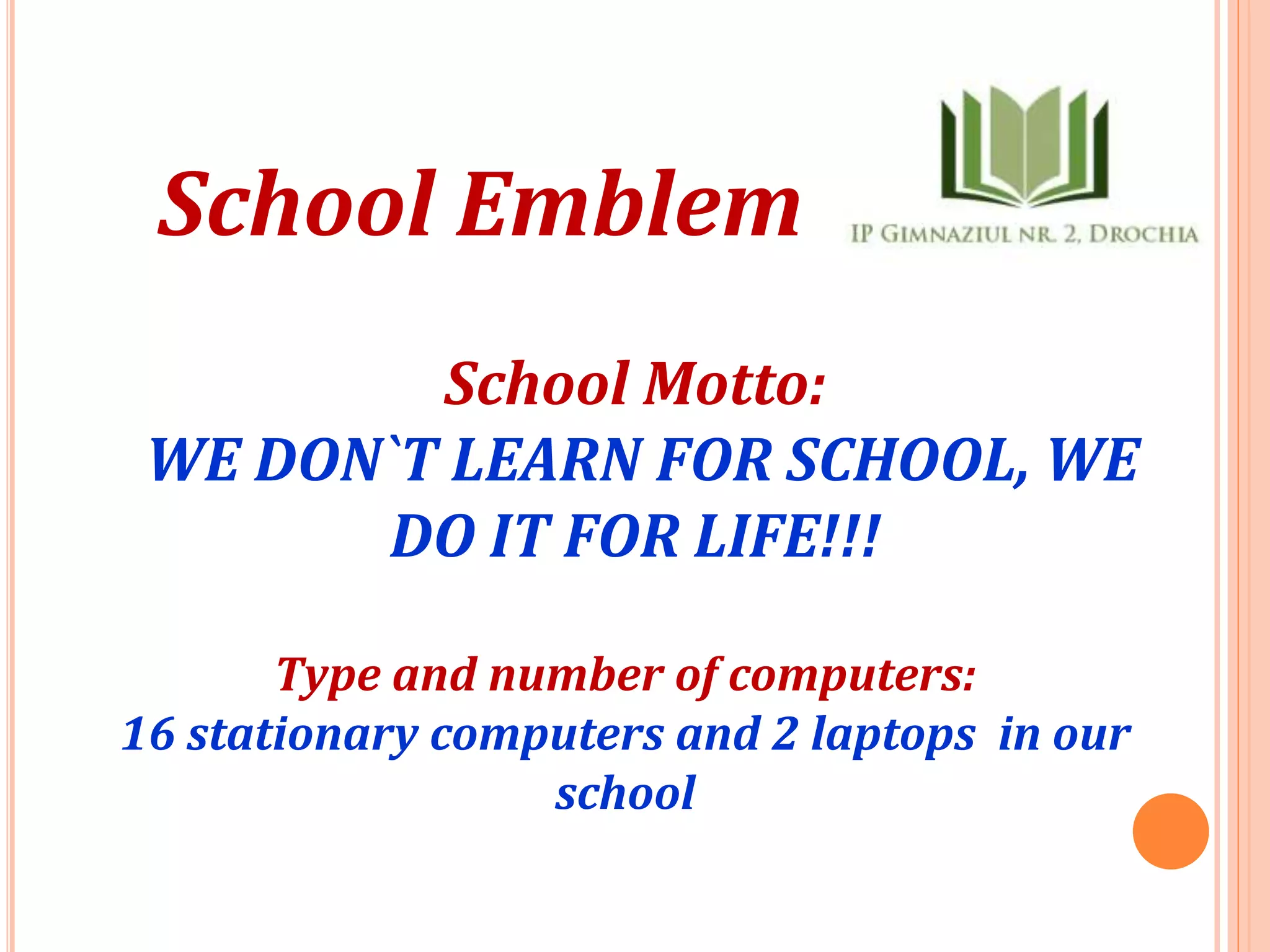 School Emblem
School Motto:
WE DON`T LEARN FOR SCHOOL, WE
DO IT FOR LIFE!!!
Type and number of computers:
16 stationary computers and 2 laptops in our
school
 