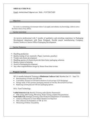 SHEFALI CHILWAL
Email: shefalichilwal77@gmail.com Mob:-+918750675489
To work in a stimulating environment where I can apply and enhance my knowledge, skills to serve
the firm to best of my efforts.
An incisive professional with 5 months of qualitative and enriching experience in Packaging
Development department with Paras Printpack, flexible pouch manufacturing Company,
Greater Noida as a Senior Officer Packaging Development.
 Handling production
 Quality testing of raw materials ( Paper, Laminate, pouches)
 Vendor and clients development
 Handling queries of clients & provide them better packaging solutions
 Quality control of printing
 Assist in Packaging development
 Any other responsibilities assign by Senior from time to time.
IIP ( 6 months Industrial Training at Hindustan Unilever Ltd, Mumbai Jan’15 – June’15)
 Benchmarking of South Asia DW bars
 Load ability increase in CLD and Evaluation of cost savings (CLD designing)
 Storage study of New primary packaging material in Vim bar, Rin & Surf Excel bars
 Replacing current polycoat with new packaging options.
B.Sc. Food Technology
Vadilal Industries Ltd, Bareilly (Training under Quality Department)
 Milk testing, RM Testing, PM testing, Water Testing complete Documentation
Nestle India Ltd, Pantnagar (Training under Production Department of Tastemaker)
 Analysis of Rejection of Taste Maker Sachets/Line Rejection
 Data collection for breakdown of T08 & T10
 Monitoring of Online Traceability
Objective:
Carrier overview:
Carrier Features:
Projects Carried:
 