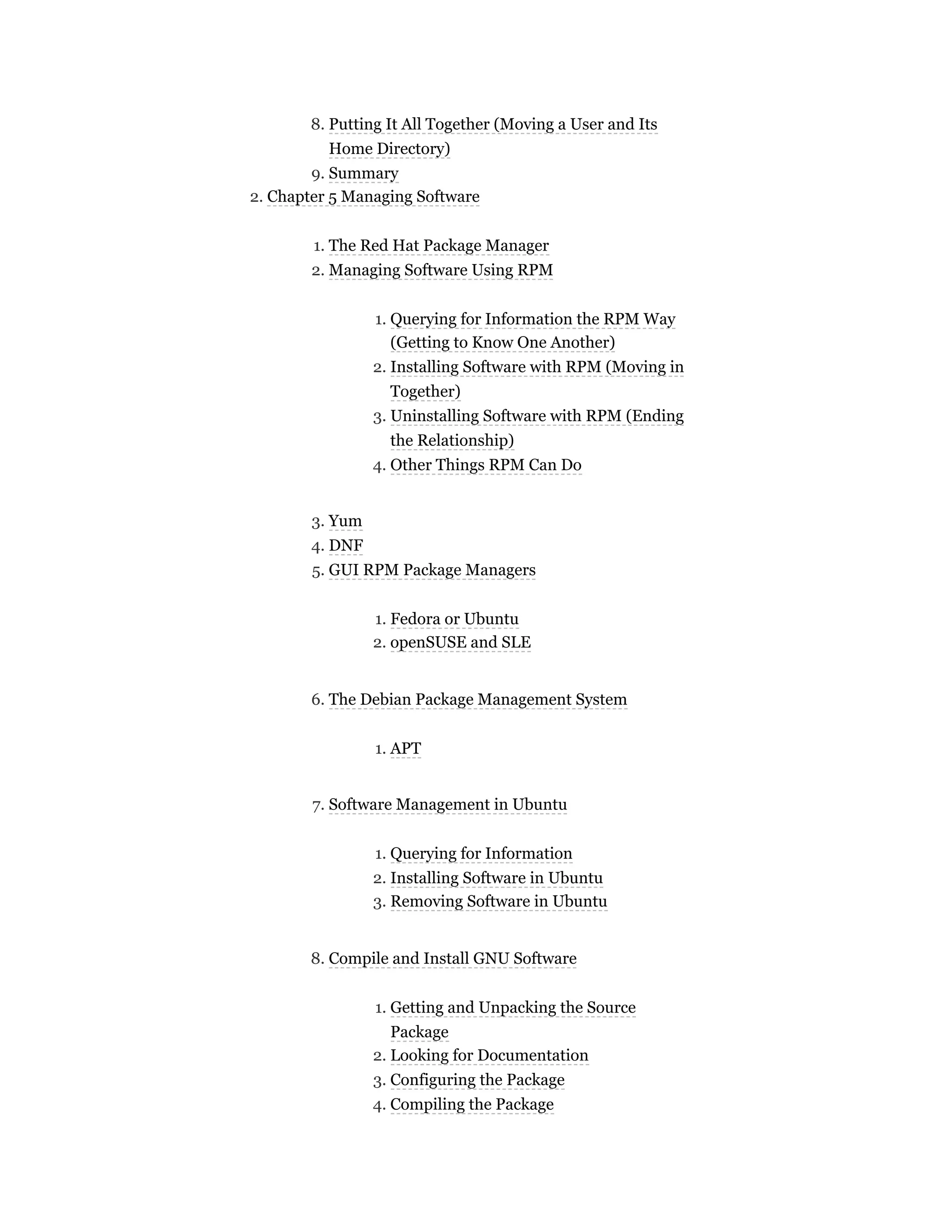 8. Putting It All Together (Moving a User and Its
Home Directory)
9. Summary
2. Chapter 5 Managing Software
1. The Red Hat Package Manager
2. Managing Software Using RPM
1. Querying for Information the RPM Way
(Getting to Know One Another)
2. Installing Software with RPM (Moving in
Together)
3. Uninstalling Software with RPM (Ending
the Relationship)
4. Other Things RPM Can Do
3. Yum
4. DNF
5. GUI RPM Package Managers
1. Fedora or Ubuntu
2. openSUSE and SLE
6. The Debian Package Management System
1. APT
7. Software Management in Ubuntu
1. Querying for Information
2. Installing Software in Ubuntu
3. Removing Software in Ubuntu
8. Compile and Install GNU Software
1. Getting and Unpacking the Source
Package
2. Looking for Documentation
3. Configuring the Package
4. Compiling the Package
 