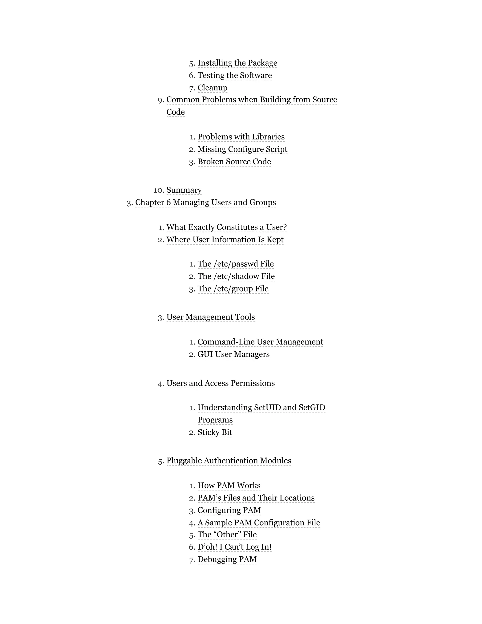 5. Installing the Package
6. Testing the Software
7. Cleanup
9. Common Problems when Building from Source
Code
1. Problems with Libraries
2. Missing Configure Script
3. Broken Source Code
10. Summary
3. Chapter 6 Managing Users and Groups
1. What Exactly Constitutes a User?
2. Where User Information Is Kept
1. The /etc/passwd File
2. The /etc/shadow File
3. The /etc/group File
3. User Management Tools
1. Command-Line User Management
2. GUI User Managers
4. Users and Access Permissions
1. Understanding SetUID and SetGID
Programs
2. Sticky Bit
5. Pluggable Authentication Modules
1. How PAM Works
2. PAM’s Files and Their Locations
3. Configuring PAM
4. A Sample PAM Configuration File
5. The “Other” File
6. D’oh! I Can’t Log In!
7. Debugging PAM
 