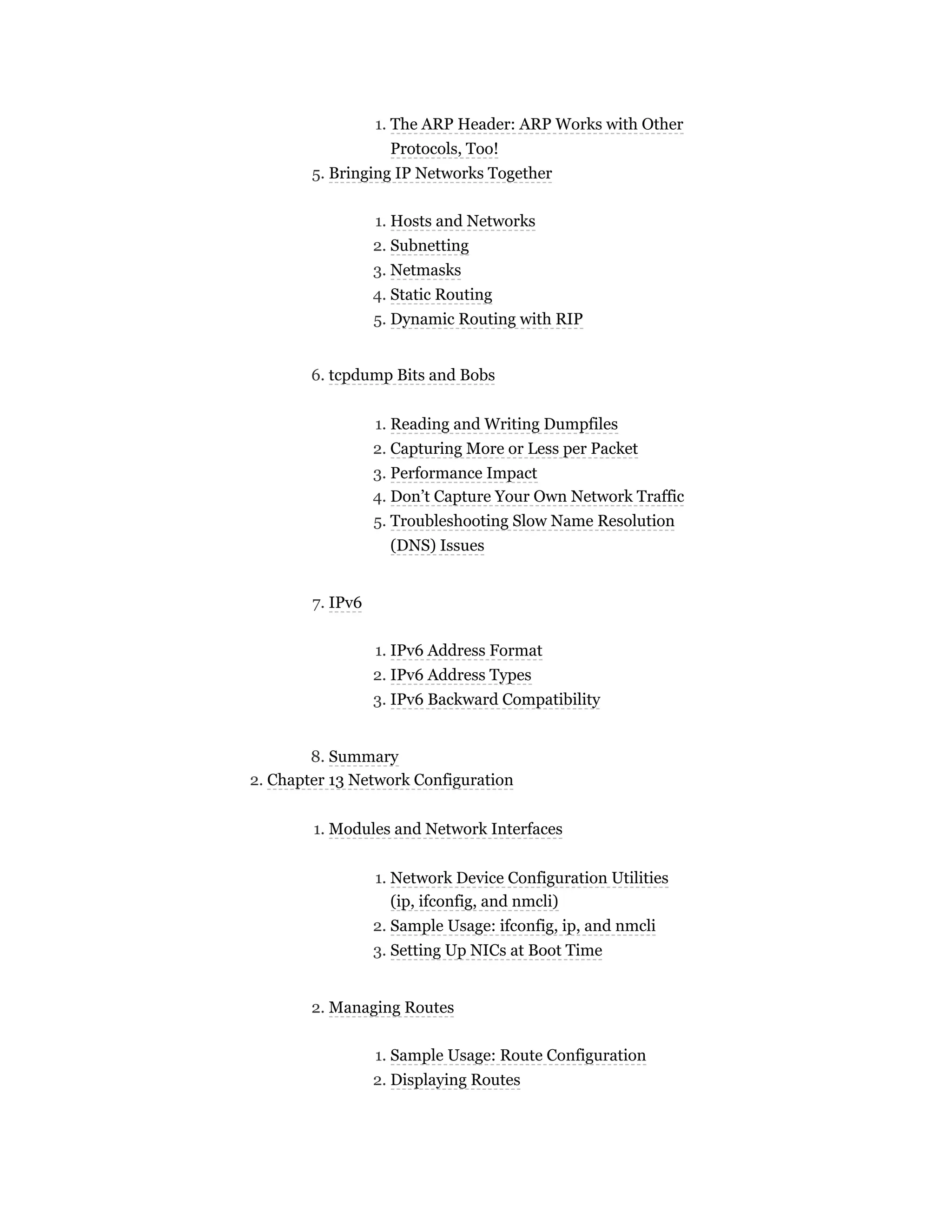 1. The ARP Header: ARP Works with Other
Protocols, Too!
5. Bringing IP Networks Together
1. Hosts and Networks
2. Subnetting
3. Netmasks
4. Static Routing
5. Dynamic Routing with RIP
6. tcpdump Bits and Bobs
1. Reading and Writing Dumpfiles
2. Capturing More or Less per Packet
3. Performance Impact
4. Don’t Capture Your Own Network Traffic
5. Troubleshooting Slow Name Resolution
(DNS) Issues
7. IPv6
1. IPv6 Address Format
2. IPv6 Address Types
3. IPv6 Backward Compatibility
8. Summary
2. Chapter 13 Network Configuration
1. Modules and Network Interfaces
1. Network Device Configuration Utilities
(ip, ifconfig, and nmcli)
2. Sample Usage: ifconfig, ip, and nmcli
3. Setting Up NICs at Boot Time
2. Managing Routes
1. Sample Usage: Route Configuration
2. Displaying Routes
 