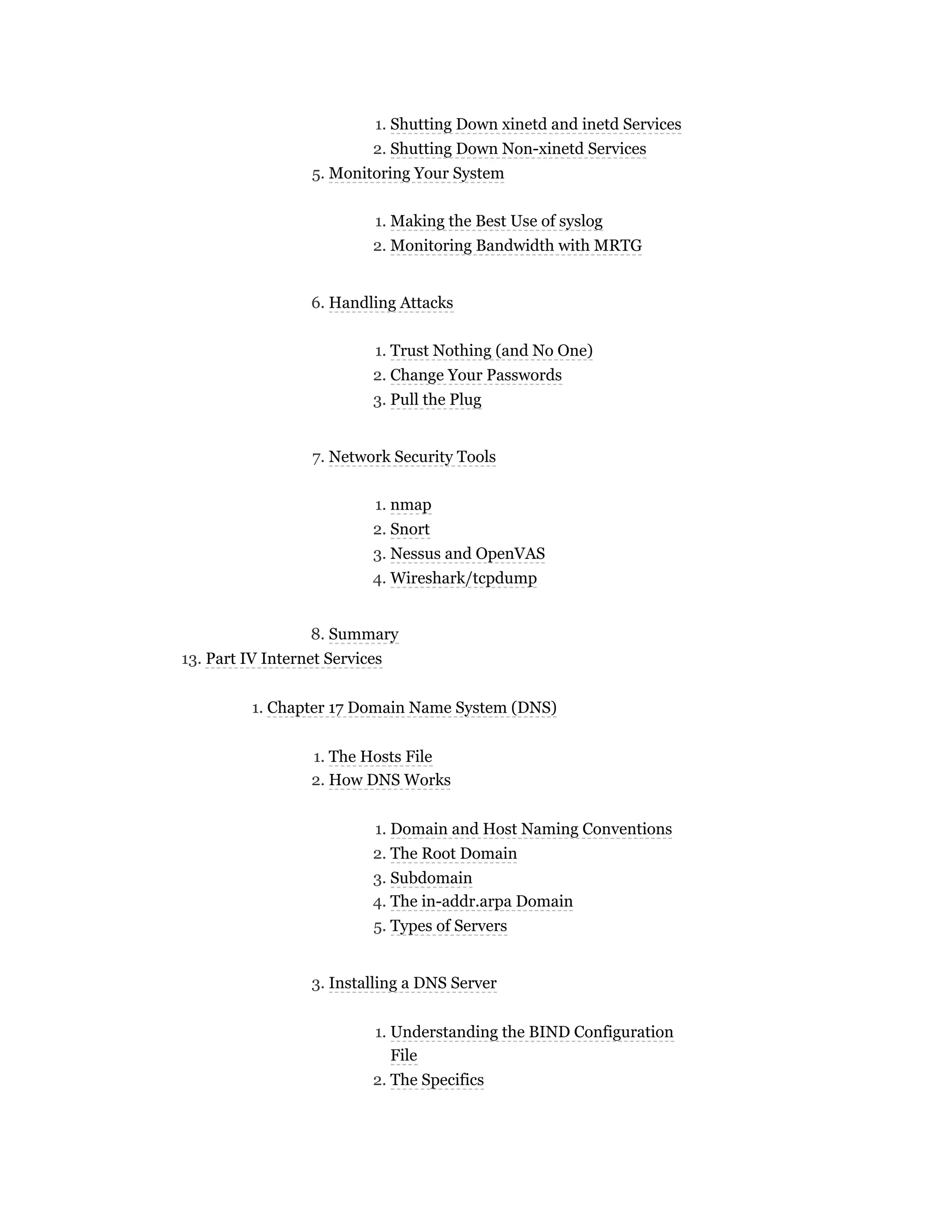 1. Shutting Down xinetd and inetd Services
2. Shutting Down Non-xinetd Services
5. Monitoring Your System
1. Making the Best Use of syslog
2. Monitoring Bandwidth with MRTG
6. Handling Attacks
1. Trust Nothing (and No One)
2. Change Your Passwords
3. Pull the Plug
7. Network Security Tools
1. nmap
2. Snort
3. Nessus and OpenVAS
4. Wireshark/tcpdump
8. Summary
13. Part IV Internet Services
1. Chapter 17 Domain Name System (DNS)
1. The Hosts File
2. How DNS Works
1. Domain and Host Naming Conventions
2. The Root Domain
3. Subdomain
4. The in-addr.arpa Domain
5. Types of Servers
3. Installing a DNS Server
1. Understanding the BIND Configuration
File
2. The Specifics
 
