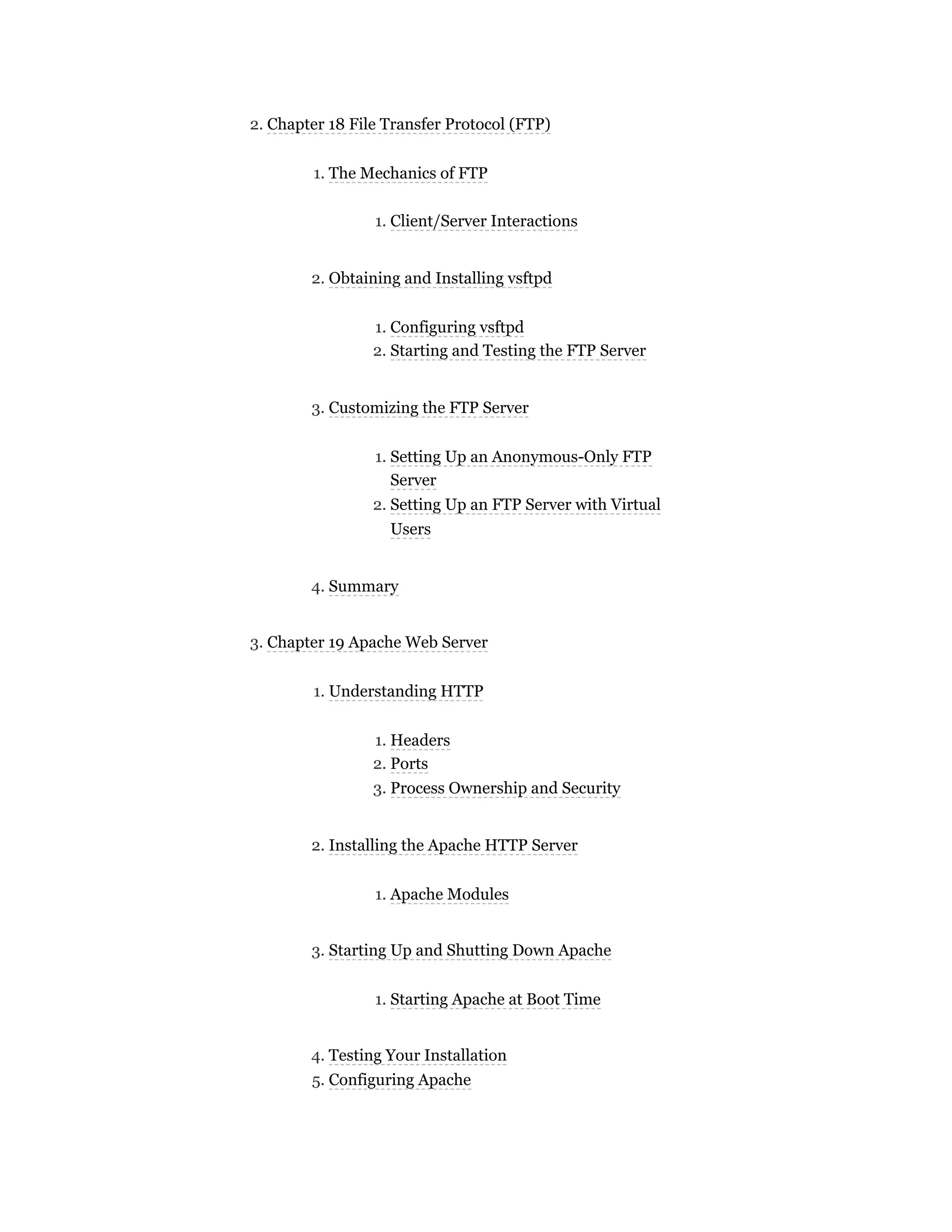 2. Chapter 18 File Transfer Protocol (FTP)
1. The Mechanics of FTP
1. Client/Server Interactions
2. Obtaining and Installing vsftpd
1. Configuring vsftpd
2. Starting and Testing the FTP Server
3. Customizing the FTP Server
1. Setting Up an Anonymous-Only FTP
Server
2. Setting Up an FTP Server with Virtual
Users
4. Summary
3. Chapter 19 Apache Web Server
1. Understanding HTTP
1. Headers
2. Ports
3. Process Ownership and Security
2. Installing the Apache HTTP Server
1. Apache Modules
3. Starting Up and Shutting Down Apache
1. Starting Apache at Boot Time
4. Testing Your Installation
5. Configuring Apache
 