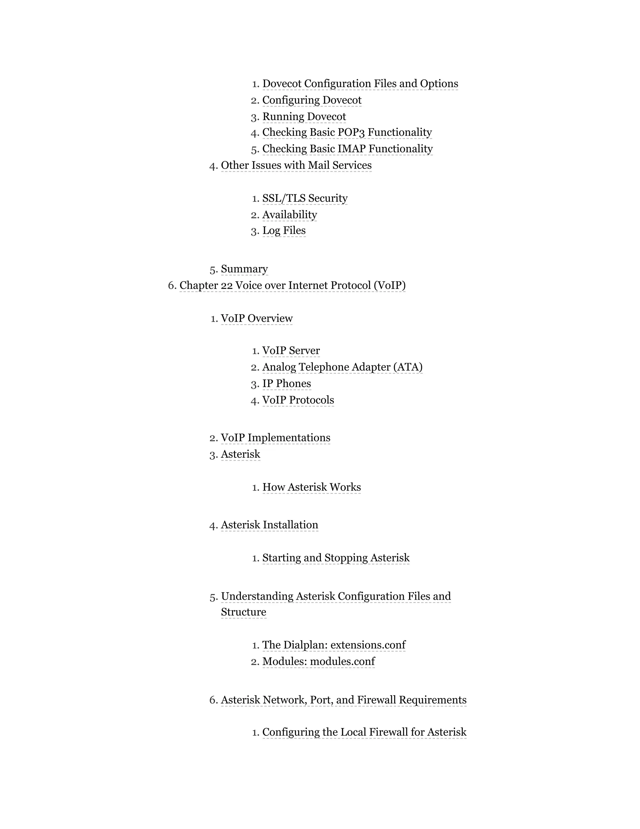 1. Dovecot Configuration Files and Options
2. Configuring Dovecot
3. Running Dovecot
4. Checking Basic POP3 Functionality
5. Checking Basic IMAP Functionality
4. Other Issues with Mail Services
1. SSL/TLS Security
2. Availability
3. Log Files
5. Summary
6. Chapter 22 Voice over Internet Protocol (VoIP)
1. VoIP Overview
1. VoIP Server
2. Analog Telephone Adapter (ATA)
3. IP Phones
4. VoIP Protocols
2. VoIP Implementations
3. Asterisk
1. How Asterisk Works
4. Asterisk Installation
1. Starting and Stopping Asterisk
5. Understanding Asterisk Configuration Files and
Structure
1. The Dialplan: extensions.conf
2. Modules: modules.conf
6. Asterisk Network, Port, and Firewall Requirements
1. Configuring the Local Firewall for Asterisk
 