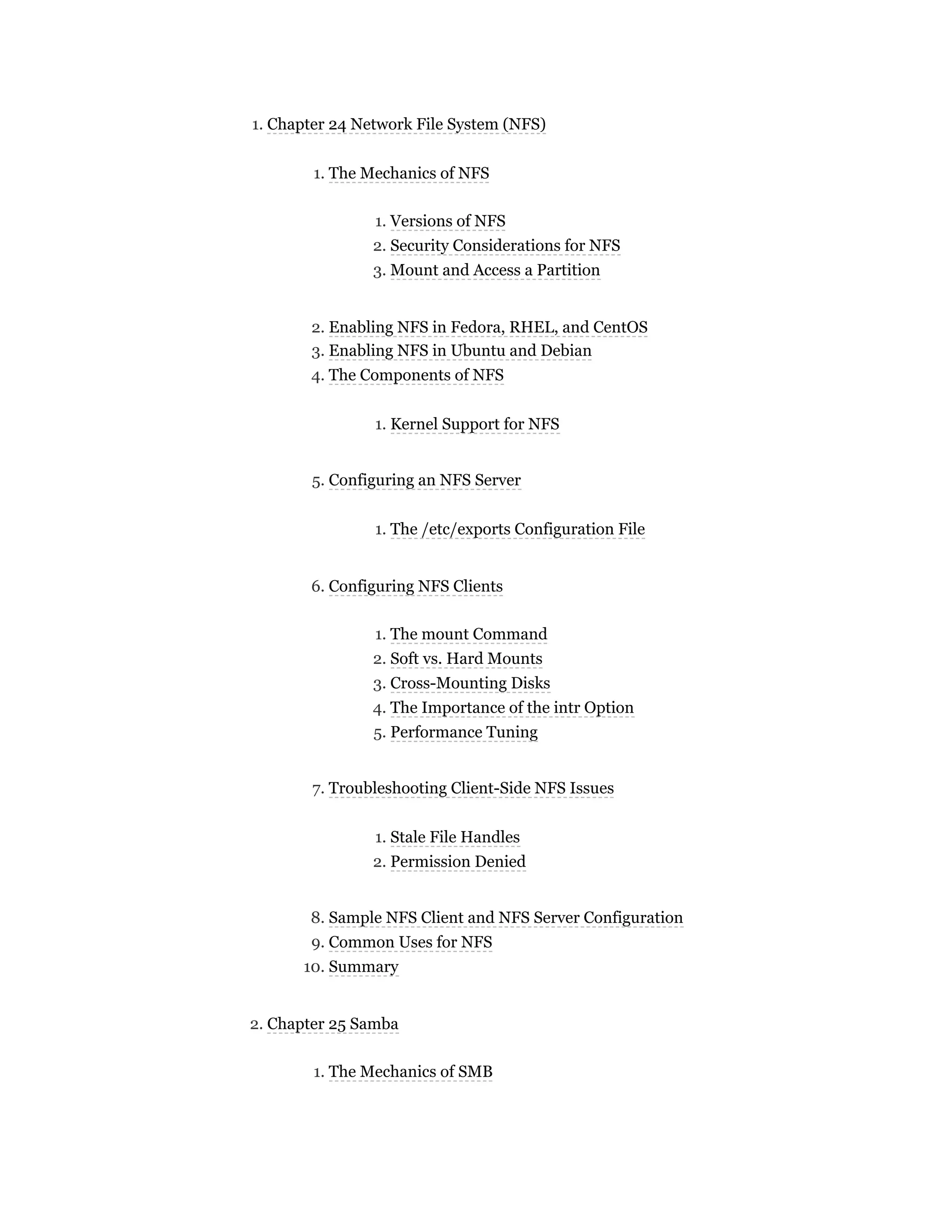 1. Chapter 24 Network File System (NFS)
1. The Mechanics of NFS
1. Versions of NFS
2. Security Considerations for NFS
3. Mount and Access a Partition
2. Enabling NFS in Fedora, RHEL, and CentOS
3. Enabling NFS in Ubuntu and Debian
4. The Components of NFS
1. Kernel Support for NFS
5. Configuring an NFS Server
1. The /etc/exports Configuration File
6. Configuring NFS Clients
1. The mount Command
2. Soft vs. Hard Mounts
3. Cross-Mounting Disks
4. The Importance of the intr Option
5. Performance Tuning
7. Troubleshooting Client-Side NFS Issues
1. Stale File Handles
2. Permission Denied
8. Sample NFS Client and NFS Server Configuration
9. Common Uses for NFS
10. Summary
2. Chapter 25 Samba
1. The Mechanics of SMB
 