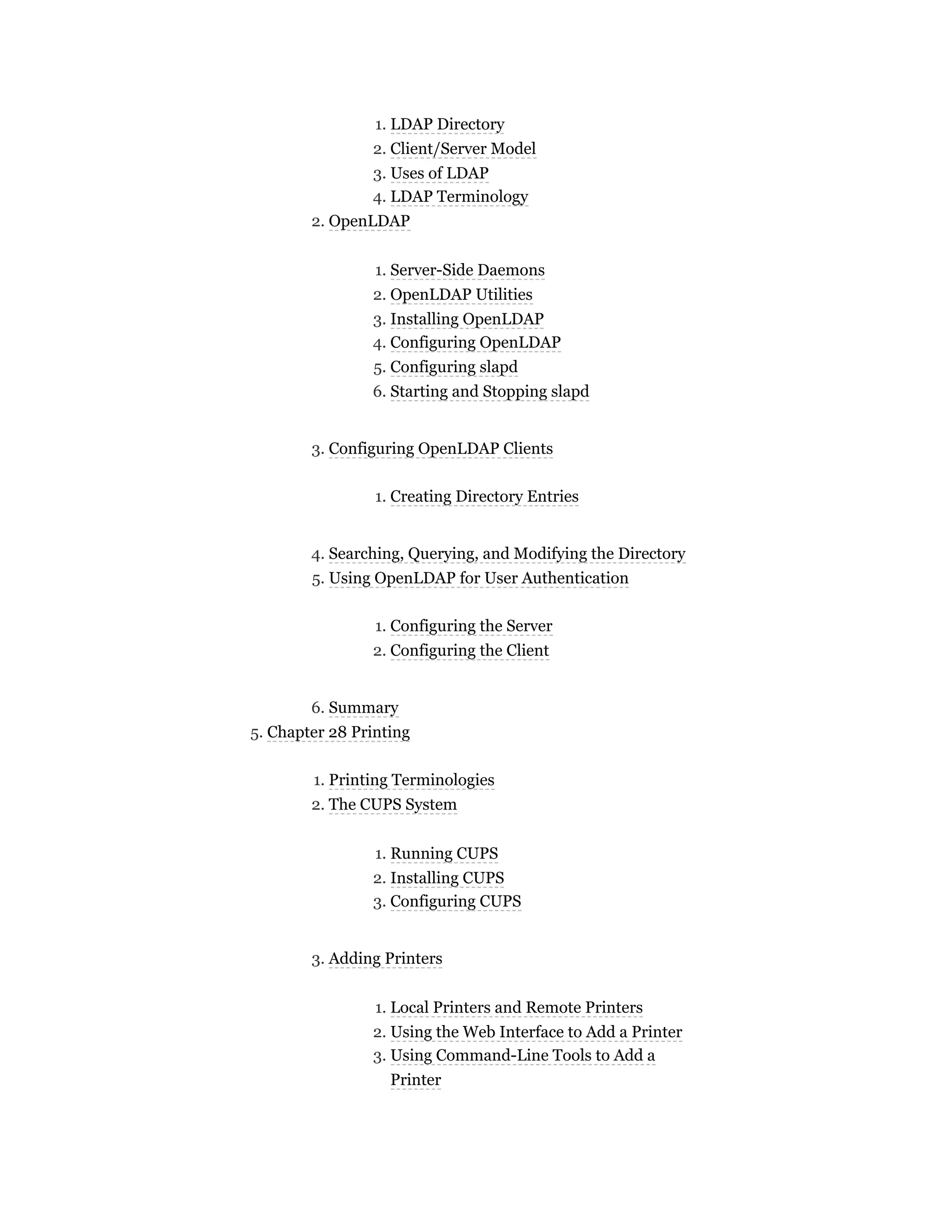 1. LDAP Directory
2. Client/Server Model
3. Uses of LDAP
4. LDAP Terminology
2. OpenLDAP
1. Server-Side Daemons
2. OpenLDAP Utilities
3. Installing OpenLDAP
4. Configuring OpenLDAP
5. Configuring slapd
6. Starting and Stopping slapd
3. Configuring OpenLDAP Clients
1. Creating Directory Entries
4. Searching, Querying, and Modifying the Directory
5. Using OpenLDAP for User Authentication
1. Configuring the Server
2. Configuring the Client
6. Summary
5. Chapter 28 Printing
1. Printing Terminologies
2. The CUPS System
1. Running CUPS
2. Installing CUPS
3. Configuring CUPS
3. Adding Printers
1. Local Printers and Remote Printers
2. Using the Web Interface to Add a Printer
3. Using Command-Line Tools to Add a
Printer
 