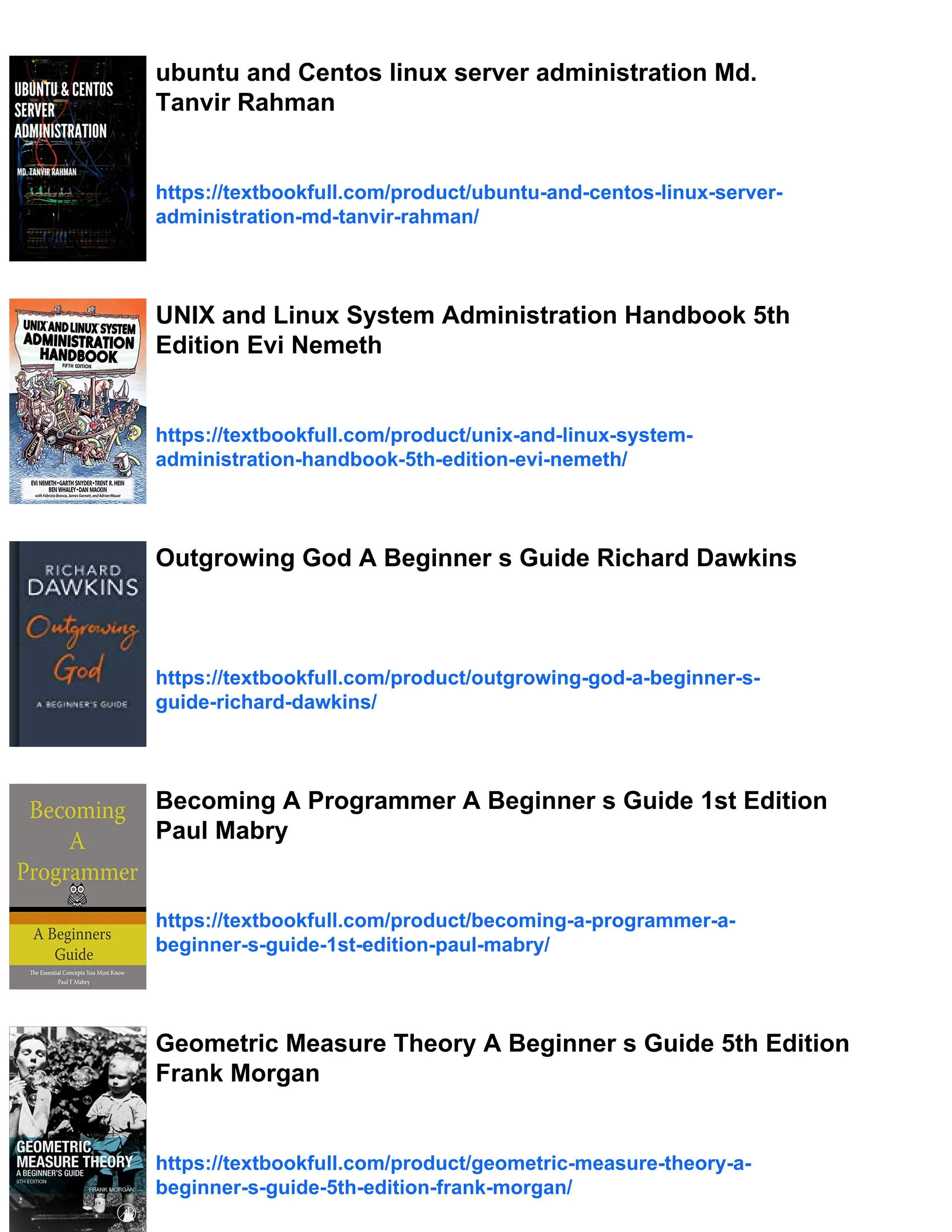 ubuntu and Centos linux server administration Md.
Tanvir Rahman
https://textbookfull.com/product/ubuntu-and-centos-linux-server-
administration-md-tanvir-rahman/
UNIX and Linux System Administration Handbook 5th
Edition Evi Nemeth
https://textbookfull.com/product/unix-and-linux-system-
administration-handbook-5th-edition-evi-nemeth/
Outgrowing God A Beginner s Guide Richard Dawkins
https://textbookfull.com/product/outgrowing-god-a-beginner-s-
guide-richard-dawkins/
Becoming A Programmer A Beginner s Guide 1st Edition
Paul Mabry
https://textbookfull.com/product/becoming-a-programmer-a-
beginner-s-guide-1st-edition-paul-mabry/
Geometric Measure Theory A Beginner s Guide 5th Edition
Frank Morgan
https://textbookfull.com/product/geometric-measure-theory-a-
beginner-s-guide-5th-edition-frank-morgan/
 