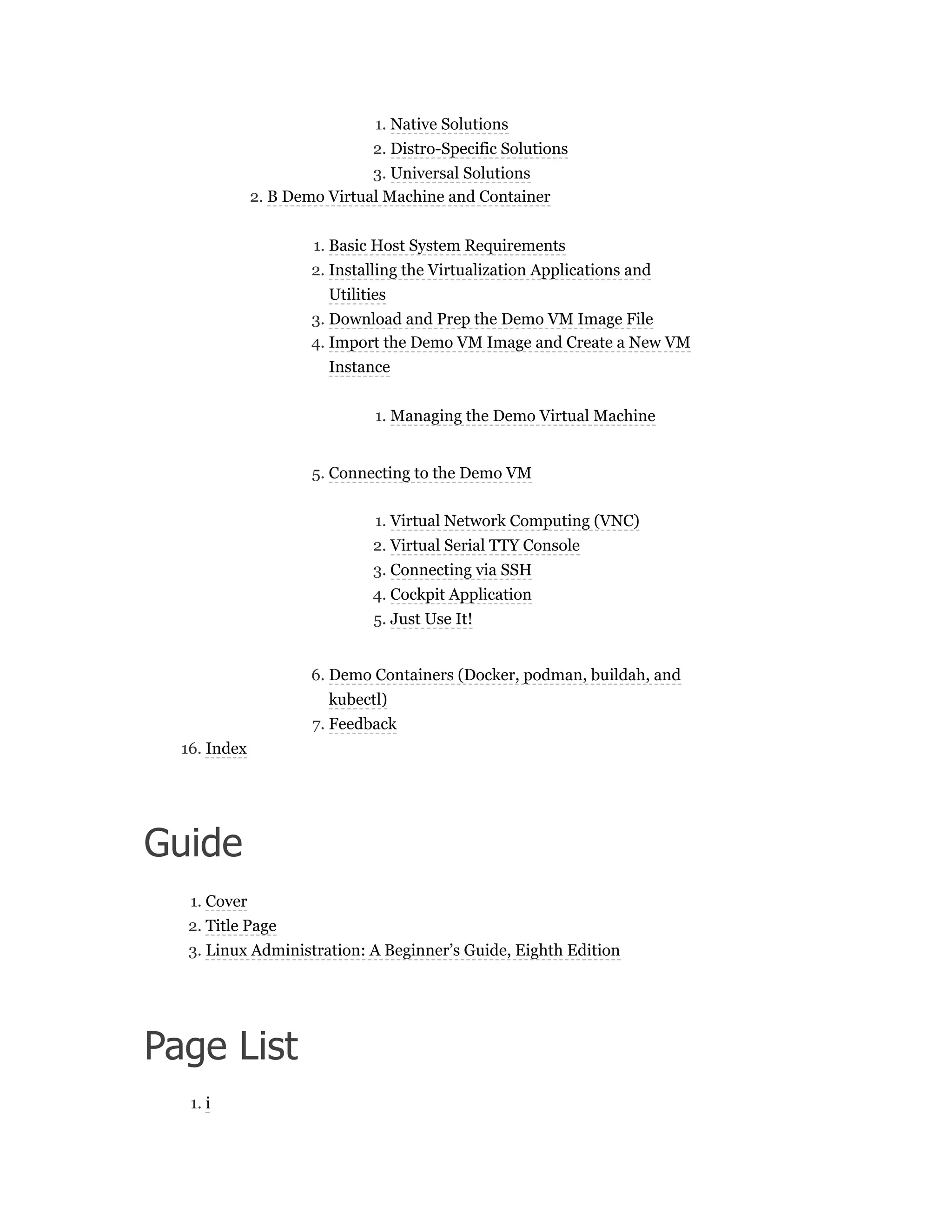 1. Native Solutions
2. Distro-Specific Solutions
3. Universal Solutions
2. B Demo Virtual Machine and Container
1. Basic Host System Requirements
2. Installing the Virtualization Applications and
Utilities
3. Download and Prep the Demo VM Image File
4. Import the Demo VM Image and Create a New VM
Instance
1. Managing the Demo Virtual Machine
5. Connecting to the Demo VM
1. Virtual Network Computing (VNC)
2. Virtual Serial TTY Console
3. Connecting via SSH
4. Cockpit Application
5. Just Use It!
6. Demo Containers (Docker, podman, buildah, and
kubectl)
7. Feedback
16. Index
Guide
1. Cover
2. Title Page
3. Linux Administration: A Beginner’s Guide, Eighth Edition
Page List
1. i
 