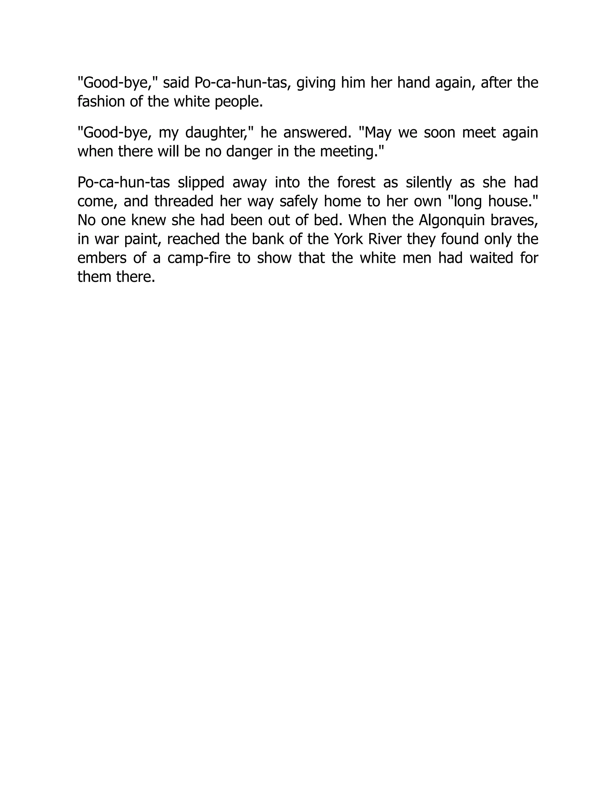 "Good-bye," said Po-ca-hun-tas, giving him her hand again, after the
fashion of the white people.
"Good-bye, my daughter," he answered. "May we soon meet again
when there will be no danger in the meeting."
Po-ca-hun-tas slipped away into the forest as silently as she had
come, and threaded her way safely home to her own "long house."
No one knew she had been out of bed. When the Algonquin braves,
in war paint, reached the bank of the York River they found only the
embers of a camp-fire to show that the white men had waited for
them there.
 