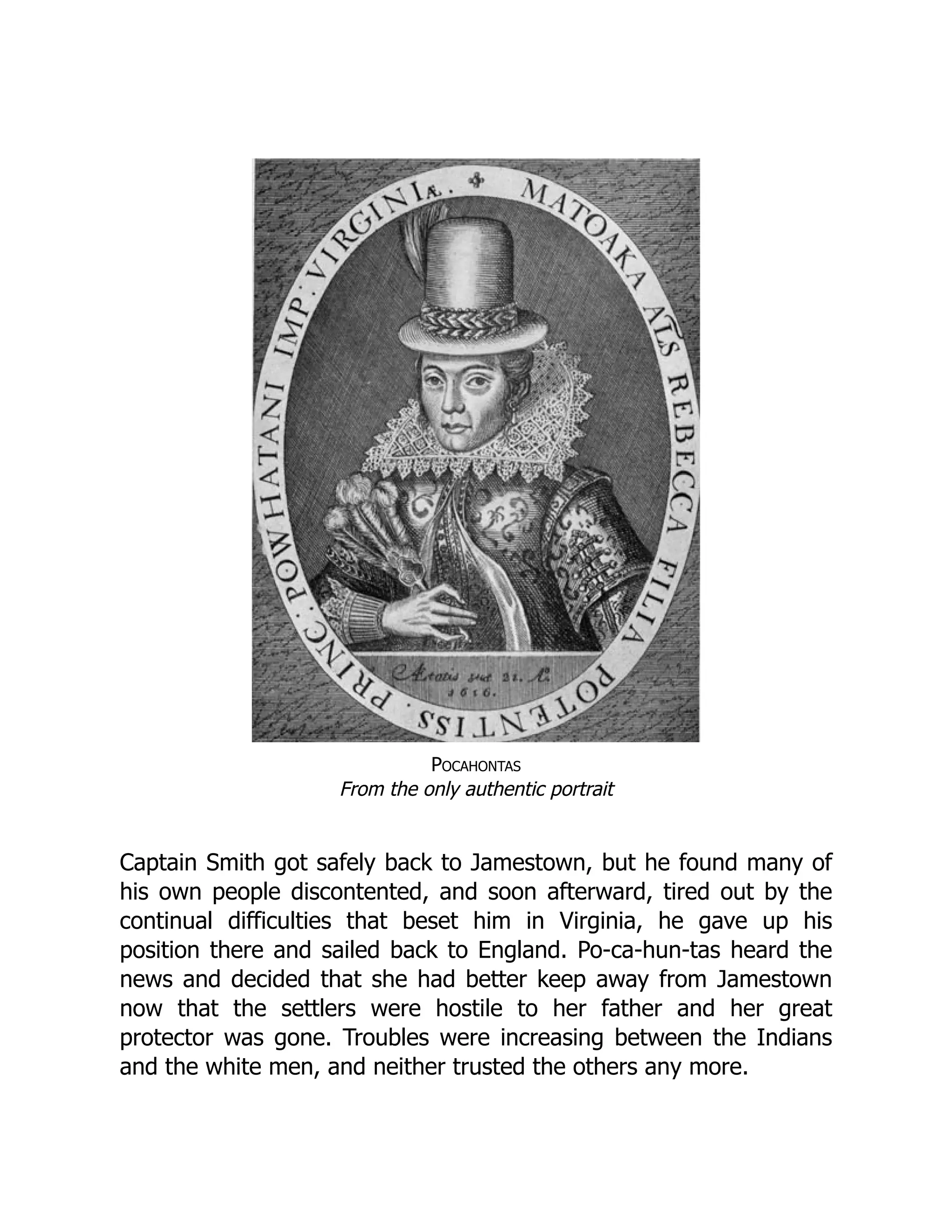 Pocahontas
From the only authentic portrait
Captain Smith got safely back to Jamestown, but he found many of
his own people discontented, and soon afterward, tired out by the
continual difficulties that beset him in Virginia, he gave up his
position there and sailed back to England. Po-ca-hun-tas heard the
news and decided that she had better keep away from Jamestown
now that the settlers were hostile to her father and her great
protector was gone. Troubles were increasing between the Indians
and the white men, and neither trusted the others any more.
 