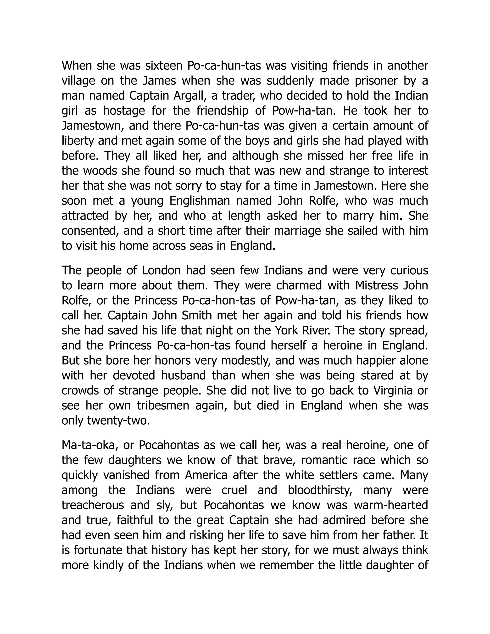 When she was sixteen Po-ca-hun-tas was visiting friends in another
village on the James when she was suddenly made prisoner by a
man named Captain Argall, a trader, who decided to hold the Indian
girl as hostage for the friendship of Pow-ha-tan. He took her to
Jamestown, and there Po-ca-hun-tas was given a certain amount of
liberty and met again some of the boys and girls she had played with
before. They all liked her, and although she missed her free life in
the woods she found so much that was new and strange to interest
her that she was not sorry to stay for a time in Jamestown. Here she
soon met a young Englishman named John Rolfe, who was much
attracted by her, and who at length asked her to marry him. She
consented, and a short time after their marriage she sailed with him
to visit his home across seas in England.
The people of London had seen few Indians and were very curious
to learn more about them. They were charmed with Mistress John
Rolfe, or the Princess Po-ca-hon-tas of Pow-ha-tan, as they liked to
call her. Captain John Smith met her again and told his friends how
she had saved his life that night on the York River. The story spread,
and the Princess Po-ca-hon-tas found herself a heroine in England.
But she bore her honors very modestly, and was much happier alone
with her devoted husband than when she was being stared at by
crowds of strange people. She did not live to go back to Virginia or
see her own tribesmen again, but died in England when she was
only twenty-two.
Ma-ta-oka, or Pocahontas as we call her, was a real heroine, one of
the few daughters we know of that brave, romantic race which so
quickly vanished from America after the white settlers came. Many
among the Indians were cruel and bloodthirsty, many were
treacherous and sly, but Pocahontas we know was warm-hearted
and true, faithful to the great Captain she had admired before she
had even seen him and risking her life to save him from her father. It
is fortunate that history has kept her story, for we must always think
more kindly of the Indians when we remember the little daughter of
 