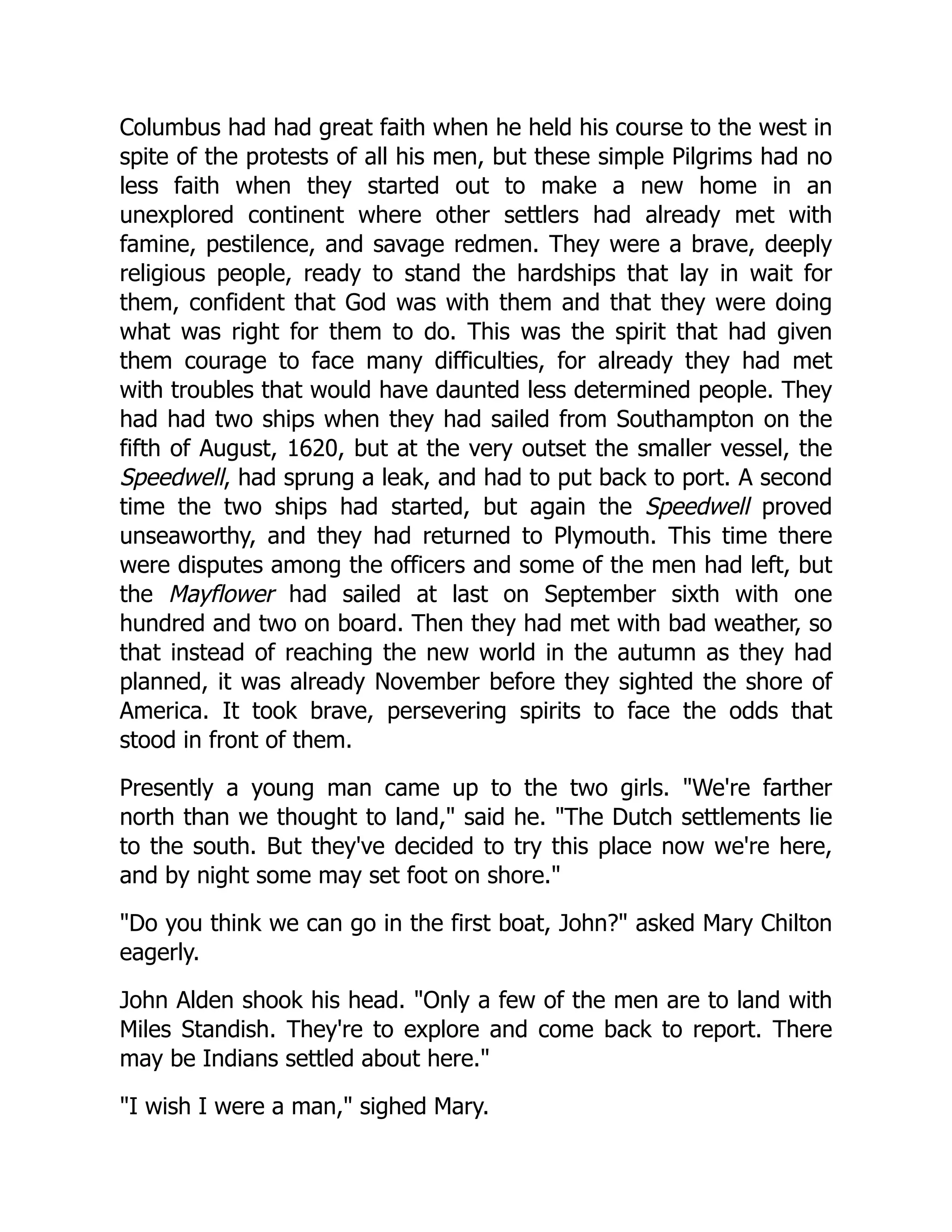 Columbus had had great faith when he held his course to the west in
spite of the protests of all his men, but these simple Pilgrims had no
less faith when they started out to make a new home in an
unexplored continent where other settlers had already met with
famine, pestilence, and savage redmen. They were a brave, deeply
religious people, ready to stand the hardships that lay in wait for
them, confident that God was with them and that they were doing
what was right for them to do. This was the spirit that had given
them courage to face many difficulties, for already they had met
with troubles that would have daunted less determined people. They
had had two ships when they had sailed from Southampton on the
fifth of August, 1620, but at the very outset the smaller vessel, the
Speedwell, had sprung a leak, and had to put back to port. A second
time the two ships had started, but again the Speedwell proved
unseaworthy, and they had returned to Plymouth. This time there
were disputes among the officers and some of the men had left, but
the Mayflower had sailed at last on September sixth with one
hundred and two on board. Then they had met with bad weather, so
that instead of reaching the new world in the autumn as they had
planned, it was already November before they sighted the shore of
America. It took brave, persevering spirits to face the odds that
stood in front of them.
Presently a young man came up to the two girls. "We're farther
north than we thought to land," said he. "The Dutch settlements lie
to the south. But they've decided to try this place now we're here,
and by night some may set foot on shore."
"Do you think we can go in the first boat, John?" asked Mary Chilton
eagerly.
John Alden shook his head. "Only a few of the men are to land with
Miles Standish. They're to explore and come back to report. There
may be Indians settled about here."
"I wish I were a man," sighed Mary.
 