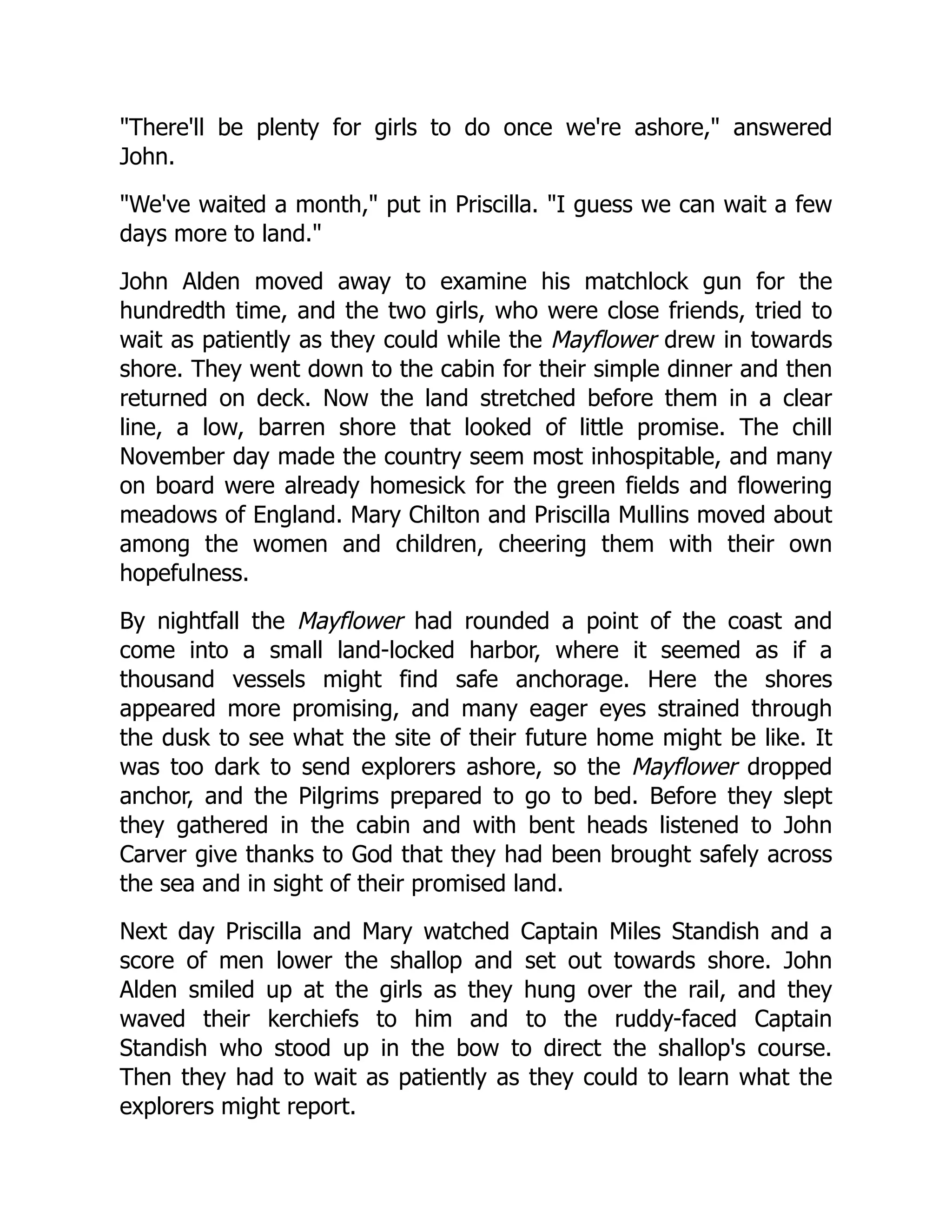 "There'll be plenty for girls to do once we're ashore," answered
John.
"We've waited a month," put in Priscilla. "I guess we can wait a few
days more to land."
John Alden moved away to examine his matchlock gun for the
hundredth time, and the two girls, who were close friends, tried to
wait as patiently as they could while the Mayflower drew in towards
shore. They went down to the cabin for their simple dinner and then
returned on deck. Now the land stretched before them in a clear
line, a low, barren shore that looked of little promise. The chill
November day made the country seem most inhospitable, and many
on board were already homesick for the green fields and flowering
meadows of England. Mary Chilton and Priscilla Mullins moved about
among the women and children, cheering them with their own
hopefulness.
By nightfall the Mayflower had rounded a point of the coast and
come into a small land-locked harbor, where it seemed as if a
thousand vessels might find safe anchorage. Here the shores
appeared more promising, and many eager eyes strained through
the dusk to see what the site of their future home might be like. It
was too dark to send explorers ashore, so the Mayflower dropped
anchor, and the Pilgrims prepared to go to bed. Before they slept
they gathered in the cabin and with bent heads listened to John
Carver give thanks to God that they had been brought safely across
the sea and in sight of their promised land.
Next day Priscilla and Mary watched Captain Miles Standish and a
score of men lower the shallop and set out towards shore. John
Alden smiled up at the girls as they hung over the rail, and they
waved their kerchiefs to him and to the ruddy-faced Captain
Standish who stood up in the bow to direct the shallop's course.
Then they had to wait as patiently as they could to learn what the
explorers might report.
 