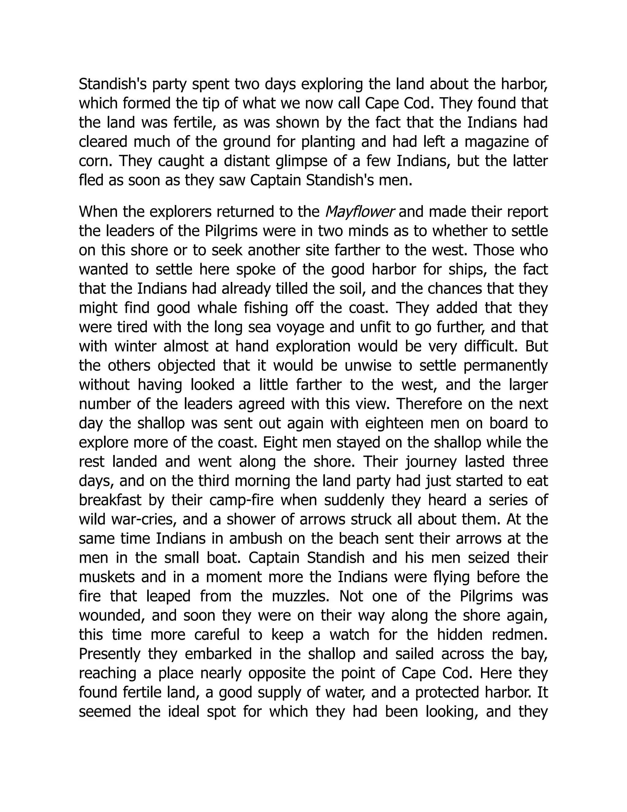 Standish's party spent two days exploring the land about the harbor,
which formed the tip of what we now call Cape Cod. They found that
the land was fertile, as was shown by the fact that the Indians had
cleared much of the ground for planting and had left a magazine of
corn. They caught a distant glimpse of a few Indians, but the latter
fled as soon as they saw Captain Standish's men.
When the explorers returned to the Mayflower and made their report
the leaders of the Pilgrims were in two minds as to whether to settle
on this shore or to seek another site farther to the west. Those who
wanted to settle here spoke of the good harbor for ships, the fact
that the Indians had already tilled the soil, and the chances that they
might find good whale fishing off the coast. They added that they
were tired with the long sea voyage and unfit to go further, and that
with winter almost at hand exploration would be very difficult. But
the others objected that it would be unwise to settle permanently
without having looked a little farther to the west, and the larger
number of the leaders agreed with this view. Therefore on the next
day the shallop was sent out again with eighteen men on board to
explore more of the coast. Eight men stayed on the shallop while the
rest landed and went along the shore. Their journey lasted three
days, and on the third morning the land party had just started to eat
breakfast by their camp-fire when suddenly they heard a series of
wild war-cries, and a shower of arrows struck all about them. At the
same time Indians in ambush on the beach sent their arrows at the
men in the small boat. Captain Standish and his men seized their
muskets and in a moment more the Indians were flying before the
fire that leaped from the muzzles. Not one of the Pilgrims was
wounded, and soon they were on their way along the shore again,
this time more careful to keep a watch for the hidden redmen.
Presently they embarked in the shallop and sailed across the bay,
reaching a place nearly opposite the point of Cape Cod. Here they
found fertile land, a good supply of water, and a protected harbor. It
seemed the ideal spot for which they had been looking, and they
 