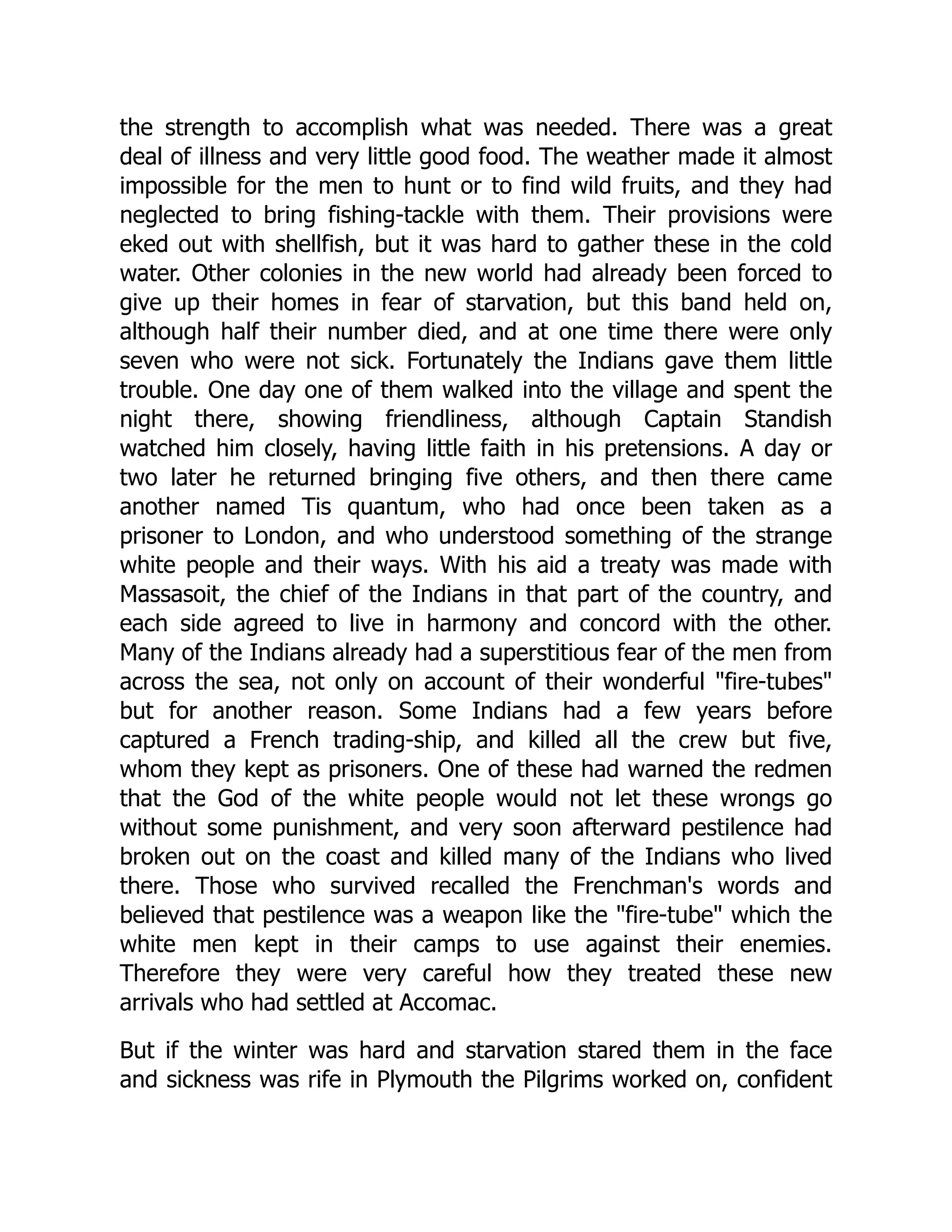 the strength to accomplish what was needed. There was a great
deal of illness and very little good food. The weather made it almost
impossible for the men to hunt or to find wild fruits, and they had
neglected to bring fishing-tackle with them. Their provisions were
eked out with shellfish, but it was hard to gather these in the cold
water. Other colonies in the new world had already been forced to
give up their homes in fear of starvation, but this band held on,
although half their number died, and at one time there were only
seven who were not sick. Fortunately the Indians gave them little
trouble. One day one of them walked into the village and spent the
night there, showing friendliness, although Captain Standish
watched him closely, having little faith in his pretensions. A day or
two later he returned bringing five others, and then there came
another named Tis quantum, who had once been taken as a
prisoner to London, and who understood something of the strange
white people and their ways. With his aid a treaty was made with
Massasoit, the chief of the Indians in that part of the country, and
each side agreed to live in harmony and concord with the other.
Many of the Indians already had a superstitious fear of the men from
across the sea, not only on account of their wonderful "fire-tubes"
but for another reason. Some Indians had a few years before
captured a French trading-ship, and killed all the crew but five,
whom they kept as prisoners. One of these had warned the redmen
that the God of the white people would not let these wrongs go
without some punishment, and very soon afterward pestilence had
broken out on the coast and killed many of the Indians who lived
there. Those who survived recalled the Frenchman's words and
believed that pestilence was a weapon like the "fire-tube" which the
white men kept in their camps to use against their enemies.
Therefore they were very careful how they treated these new
arrivals who had settled at Accomac.
But if the winter was hard and starvation stared them in the face
and sickness was rife in Plymouth the Pilgrims worked on, confident
 