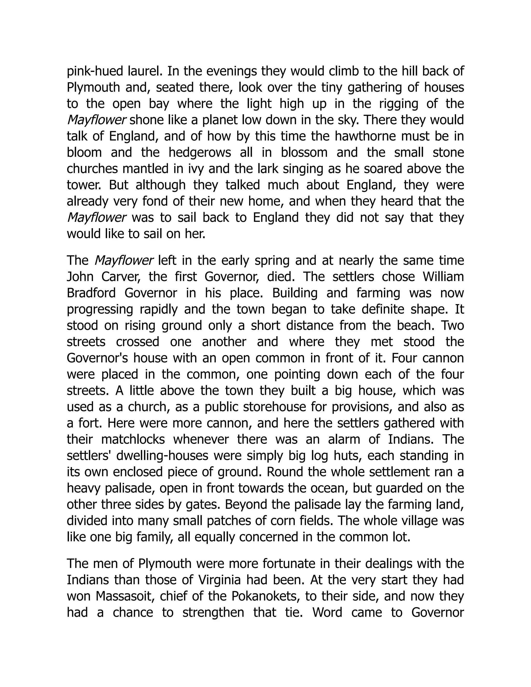 pink-hued laurel. In the evenings they would climb to the hill back of
Plymouth and, seated there, look over the tiny gathering of houses
to the open bay where the light high up in the rigging of the
Mayflower shone like a planet low down in the sky. There they would
talk of England, and of how by this time the hawthorne must be in
bloom and the hedgerows all in blossom and the small stone
churches mantled in ivy and the lark singing as he soared above the
tower. But although they talked much about England, they were
already very fond of their new home, and when they heard that the
Mayflower was to sail back to England they did not say that they
would like to sail on her.
The Mayflower left in the early spring and at nearly the same time
John Carver, the first Governor, died. The settlers chose William
Bradford Governor in his place. Building and farming was now
progressing rapidly and the town began to take definite shape. It
stood on rising ground only a short distance from the beach. Two
streets crossed one another and where they met stood the
Governor's house with an open common in front of it. Four cannon
were placed in the common, one pointing down each of the four
streets. A little above the town they built a big house, which was
used as a church, as a public storehouse for provisions, and also as
a fort. Here were more cannon, and here the settlers gathered with
their matchlocks whenever there was an alarm of Indians. The
settlers' dwelling-houses were simply big log huts, each standing in
its own enclosed piece of ground. Round the whole settlement ran a
heavy palisade, open in front towards the ocean, but guarded on the
other three sides by gates. Beyond the palisade lay the farming land,
divided into many small patches of corn fields. The whole village was
like one big family, all equally concerned in the common lot.
The men of Plymouth were more fortunate in their dealings with the
Indians than those of Virginia had been. At the very start they had
won Massasoit, chief of the Pokanokets, to their side, and now they
had a chance to strengthen that tie. Word came to Governor
 