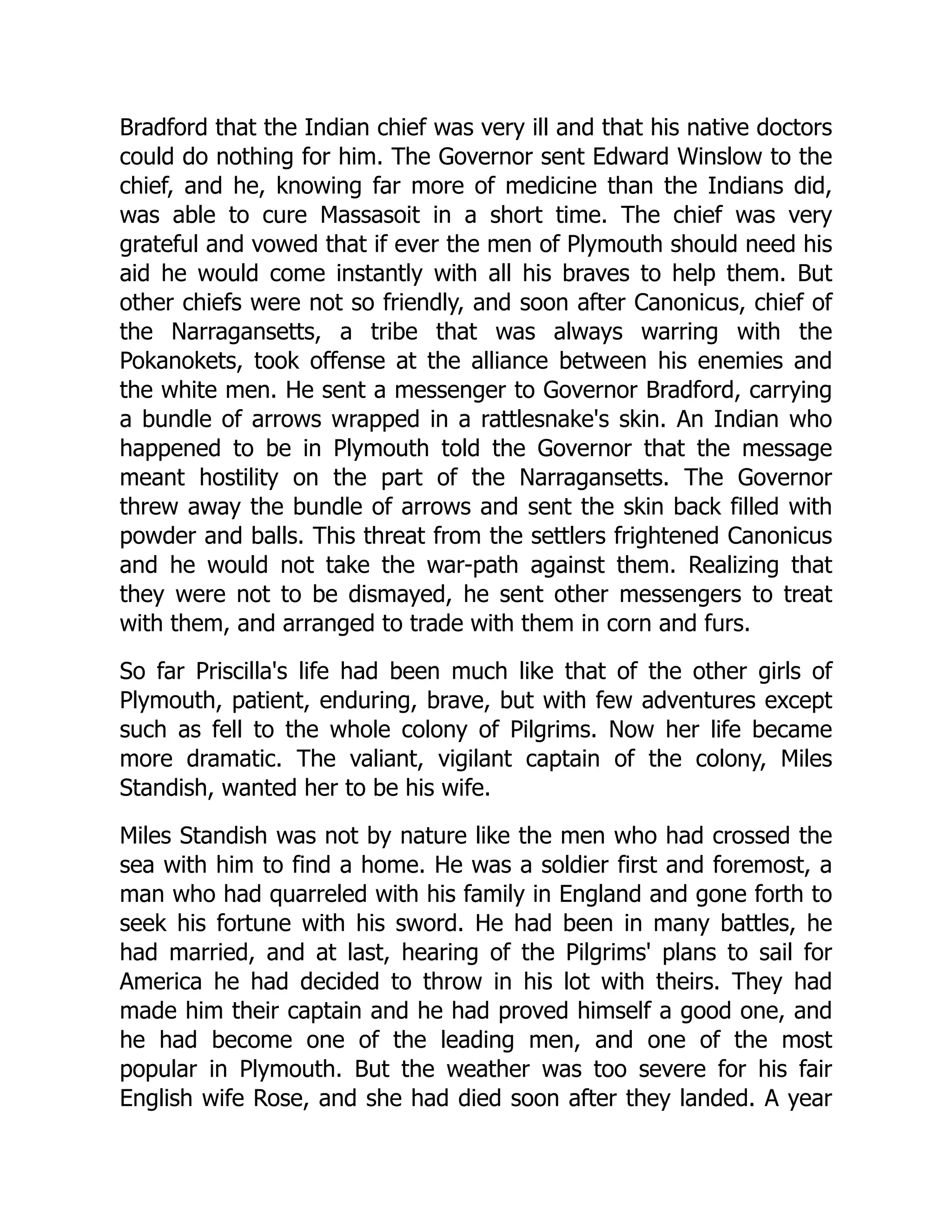 Bradford that the Indian chief was very ill and that his native doctors
could do nothing for him. The Governor sent Edward Winslow to the
chief, and he, knowing far more of medicine than the Indians did,
was able to cure Massasoit in a short time. The chief was very
grateful and vowed that if ever the men of Plymouth should need his
aid he would come instantly with all his braves to help them. But
other chiefs were not so friendly, and soon after Canonicus, chief of
the Narragansetts, a tribe that was always warring with the
Pokanokets, took offense at the alliance between his enemies and
the white men. He sent a messenger to Governor Bradford, carrying
a bundle of arrows wrapped in a rattlesnake's skin. An Indian who
happened to be in Plymouth told the Governor that the message
meant hostility on the part of the Narragansetts. The Governor
threw away the bundle of arrows and sent the skin back filled with
powder and balls. This threat from the settlers frightened Canonicus
and he would not take the war-path against them. Realizing that
they were not to be dismayed, he sent other messengers to treat
with them, and arranged to trade with them in corn and furs.
So far Priscilla's life had been much like that of the other girls of
Plymouth, patient, enduring, brave, but with few adventures except
such as fell to the whole colony of Pilgrims. Now her life became
more dramatic. The valiant, vigilant captain of the colony, Miles
Standish, wanted her to be his wife.
Miles Standish was not by nature like the men who had crossed the
sea with him to find a home. He was a soldier first and foremost, a
man who had quarreled with his family in England and gone forth to
seek his fortune with his sword. He had been in many battles, he
had married, and at last, hearing of the Pilgrims' plans to sail for
America he had decided to throw in his lot with theirs. They had
made him their captain and he had proved himself a good one, and
he had become one of the leading men, and one of the most
popular in Plymouth. But the weather was too severe for his fair
English wife Rose, and she had died soon after they landed. A year
 