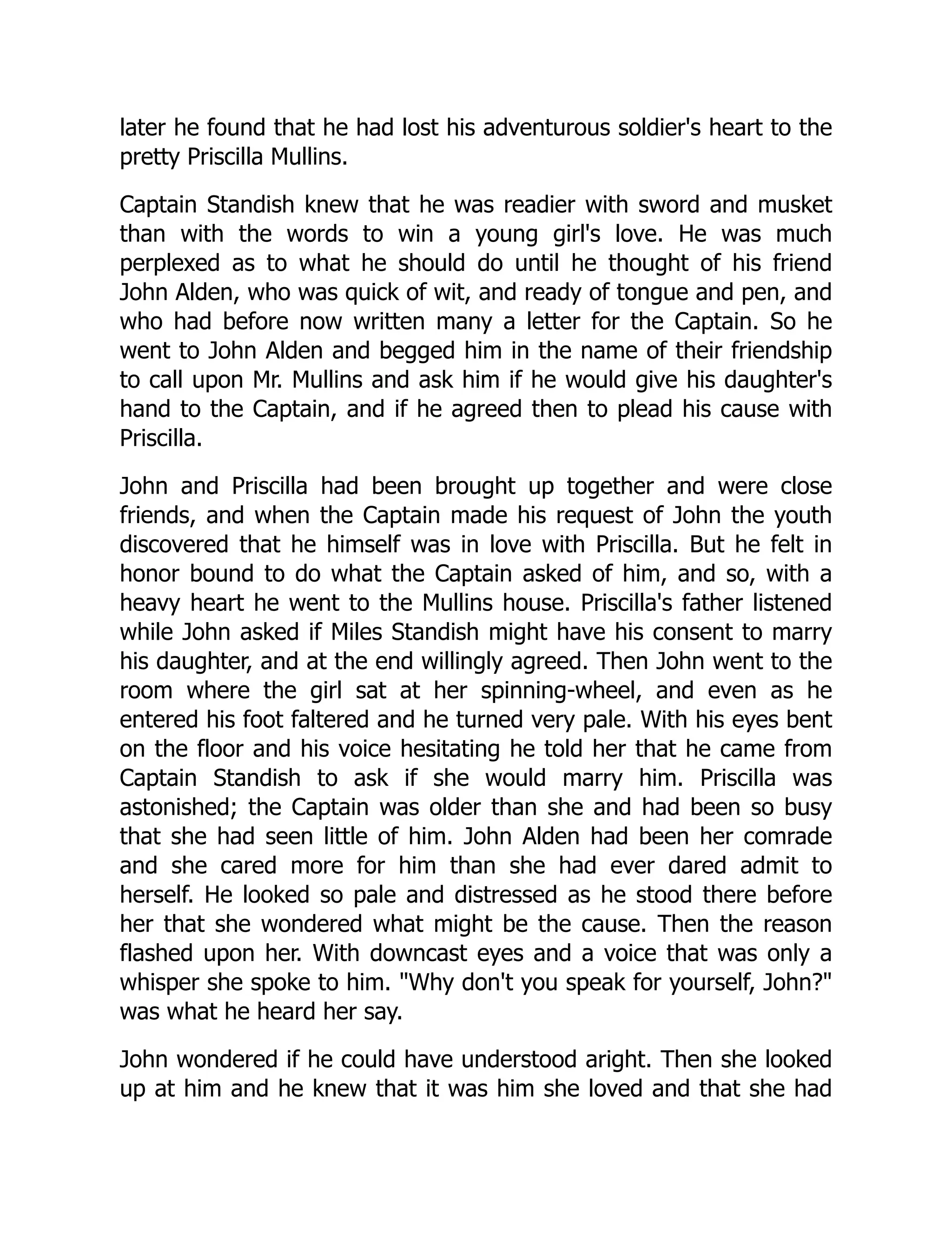 later he found that he had lost his adventurous soldier's heart to the
pretty Priscilla Mullins.
Captain Standish knew that he was readier with sword and musket
than with the words to win a young girl's love. He was much
perplexed as to what he should do until he thought of his friend
John Alden, who was quick of wit, and ready of tongue and pen, and
who had before now written many a letter for the Captain. So he
went to John Alden and begged him in the name of their friendship
to call upon Mr. Mullins and ask him if he would give his daughter's
hand to the Captain, and if he agreed then to plead his cause with
Priscilla.
John and Priscilla had been brought up together and were close
friends, and when the Captain made his request of John the youth
discovered that he himself was in love with Priscilla. But he felt in
honor bound to do what the Captain asked of him, and so, with a
heavy heart he went to the Mullins house. Priscilla's father listened
while John asked if Miles Standish might have his consent to marry
his daughter, and at the end willingly agreed. Then John went to the
room where the girl sat at her spinning-wheel, and even as he
entered his foot faltered and he turned very pale. With his eyes bent
on the floor and his voice hesitating he told her that he came from
Captain Standish to ask if she would marry him. Priscilla was
astonished; the Captain was older than she and had been so busy
that she had seen little of him. John Alden had been her comrade
and she cared more for him than she had ever dared admit to
herself. He looked so pale and distressed as he stood there before
her that she wondered what might be the cause. Then the reason
flashed upon her. With downcast eyes and a voice that was only a
whisper she spoke to him. "Why don't you speak for yourself, John?"
was what he heard her say.
John wondered if he could have understood aright. Then she looked
up at him and he knew that it was him she loved and that she had
 