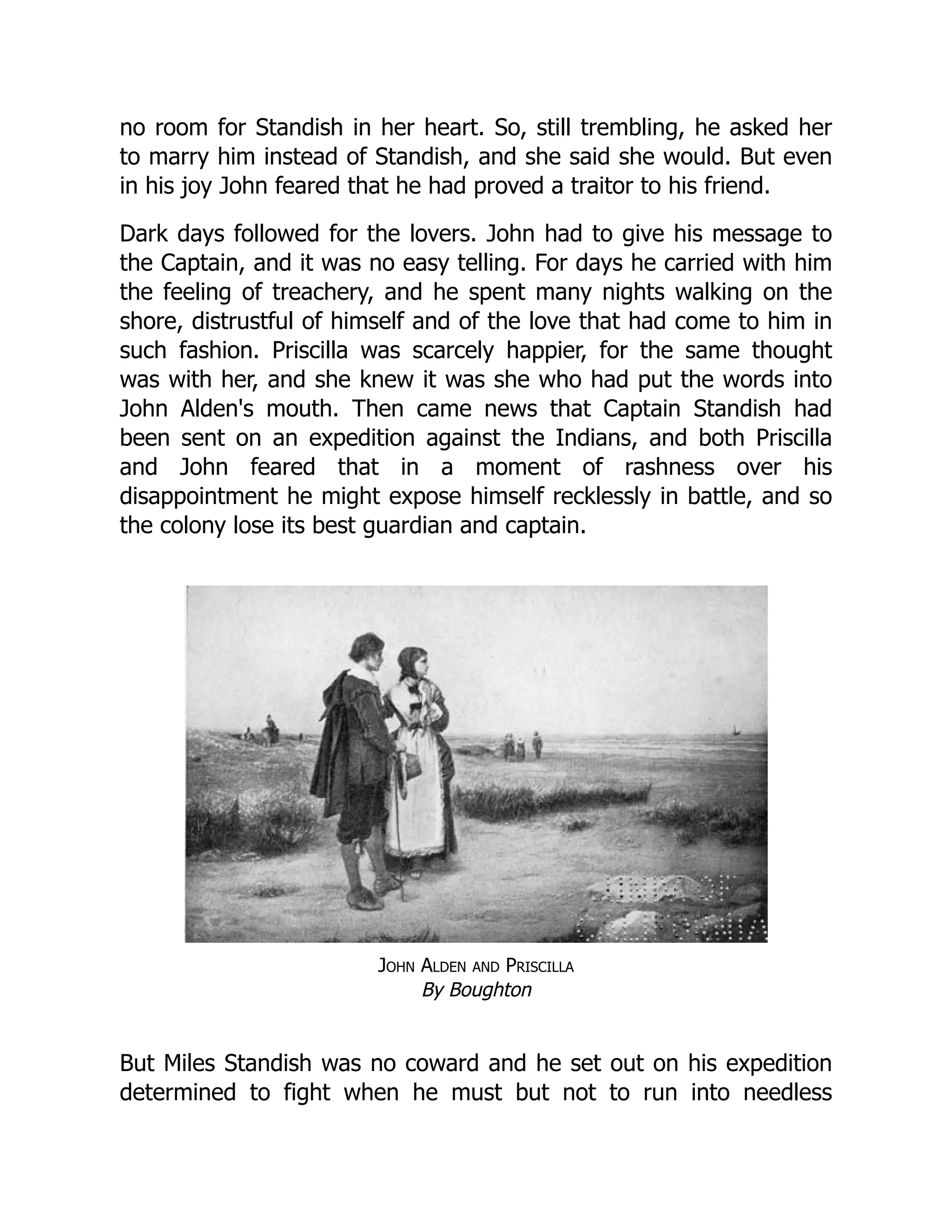 no room for Standish in her heart. So, still trembling, he asked her
to marry him instead of Standish, and she said she would. But even
in his joy John feared that he had proved a traitor to his friend.
Dark days followed for the lovers. John had to give his message to
the Captain, and it was no easy telling. For days he carried with him
the feeling of treachery, and he spent many nights walking on the
shore, distrustful of himself and of the love that had come to him in
such fashion. Priscilla was scarcely happier, for the same thought
was with her, and she knew it was she who had put the words into
John Alden's mouth. Then came news that Captain Standish had
been sent on an expedition against the Indians, and both Priscilla
and John feared that in a moment of rashness over his
disappointment he might expose himself recklessly in battle, and so
the colony lose its best guardian and captain.
John Alden and Priscilla
By Boughton
But Miles Standish was no coward and he set out on his expedition
determined to fight when he must but not to run into needless
 