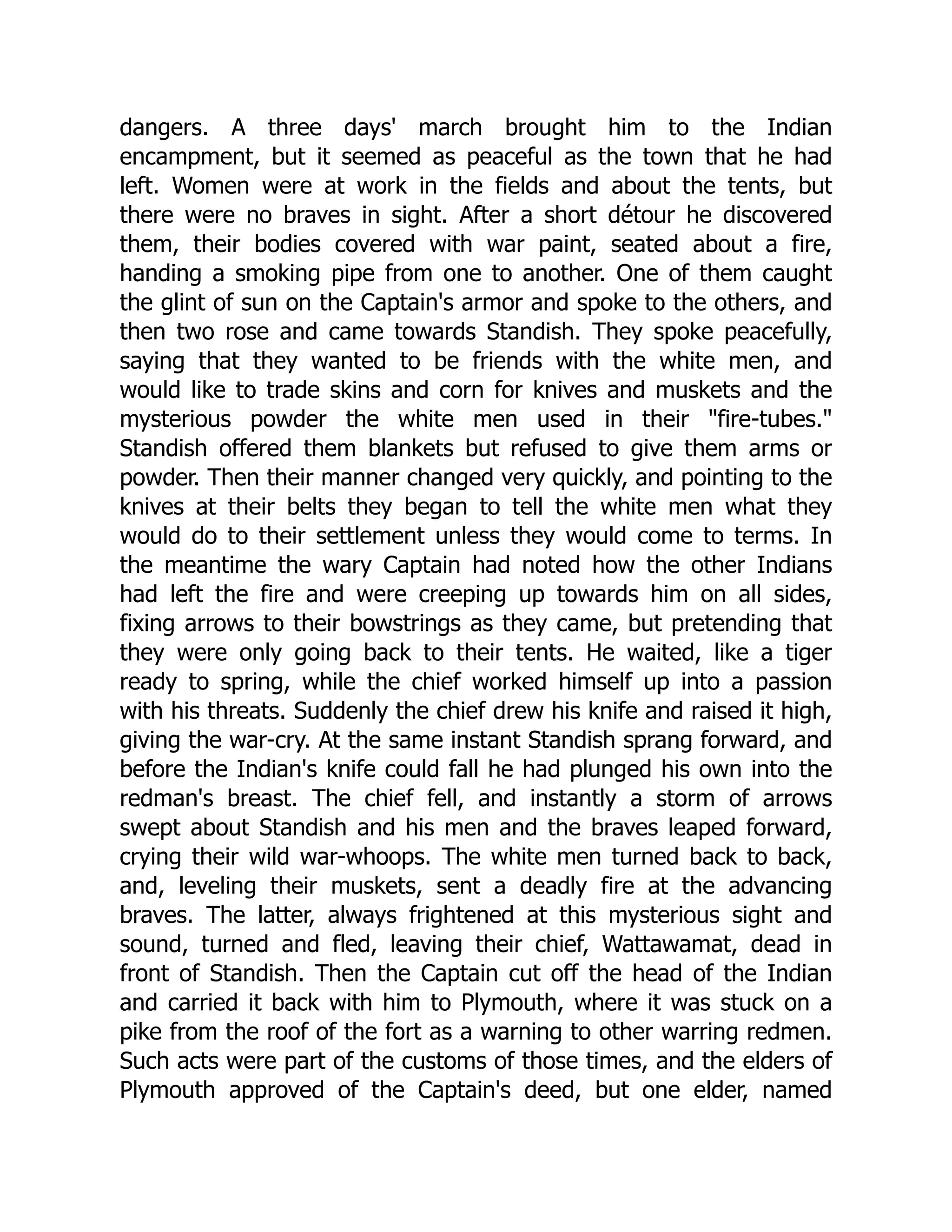 dangers. A three days' march brought him to the Indian
encampment, but it seemed as peaceful as the town that he had
left. Women were at work in the fields and about the tents, but
there were no braves in sight. After a short détour he discovered
them, their bodies covered with war paint, seated about a fire,
handing a smoking pipe from one to another. One of them caught
the glint of sun on the Captain's armor and spoke to the others, and
then two rose and came towards Standish. They spoke peacefully,
saying that they wanted to be friends with the white men, and
would like to trade skins and corn for knives and muskets and the
mysterious powder the white men used in their "fire-tubes."
Standish offered them blankets but refused to give them arms or
powder. Then their manner changed very quickly, and pointing to the
knives at their belts they began to tell the white men what they
would do to their settlement unless they would come to terms. In
the meantime the wary Captain had noted how the other Indians
had left the fire and were creeping up towards him on all sides,
fixing arrows to their bowstrings as they came, but pretending that
they were only going back to their tents. He waited, like a tiger
ready to spring, while the chief worked himself up into a passion
with his threats. Suddenly the chief drew his knife and raised it high,
giving the war-cry. At the same instant Standish sprang forward, and
before the Indian's knife could fall he had plunged his own into the
redman's breast. The chief fell, and instantly a storm of arrows
swept about Standish and his men and the braves leaped forward,
crying their wild war-whoops. The white men turned back to back,
and, leveling their muskets, sent a deadly fire at the advancing
braves. The latter, always frightened at this mysterious sight and
sound, turned and fled, leaving their chief, Wattawamat, dead in
front of Standish. Then the Captain cut off the head of the Indian
and carried it back with him to Plymouth, where it was stuck on a
pike from the roof of the fort as a warning to other warring redmen.
Such acts were part of the customs of those times, and the elders of
Plymouth approved of the Captain's deed, but one elder, named
 