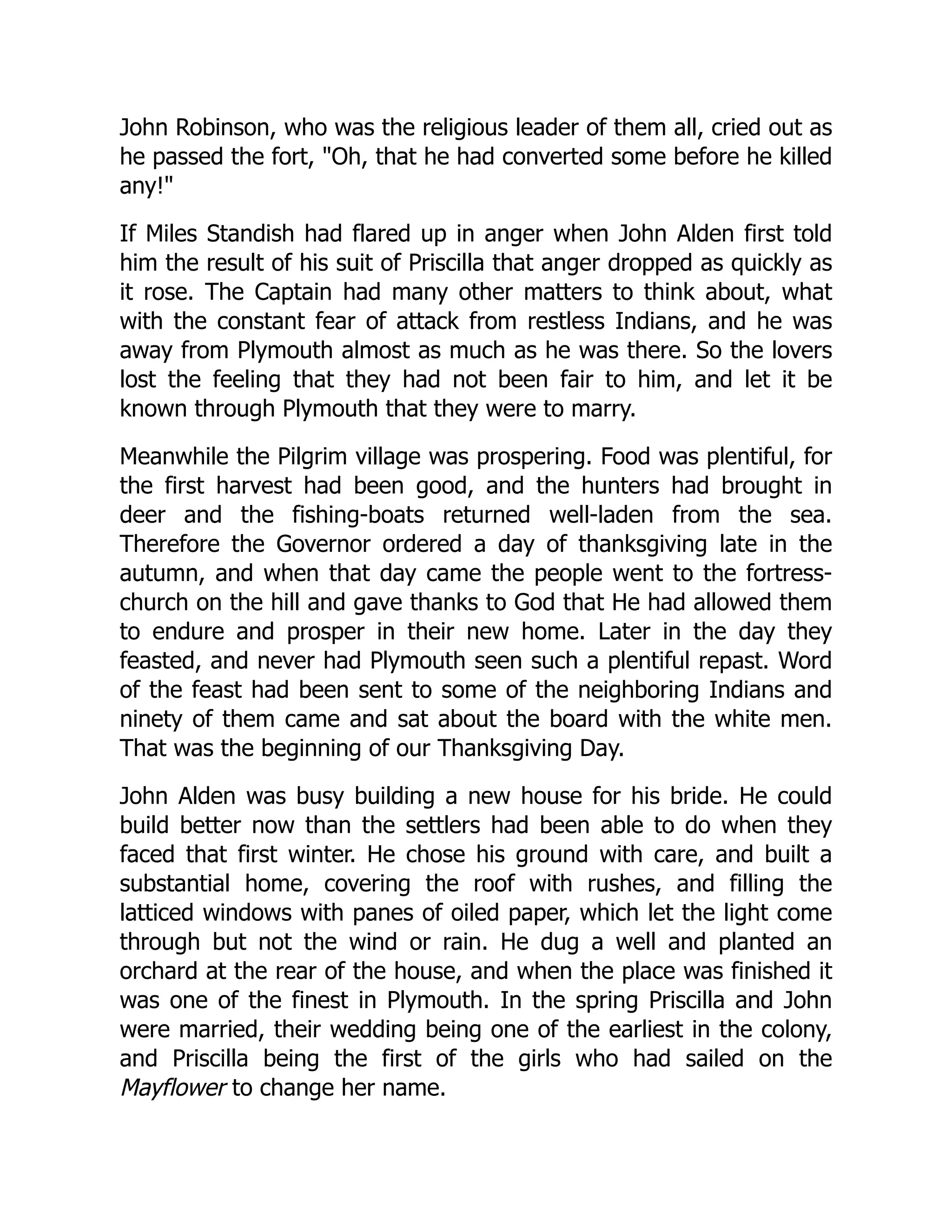 John Robinson, who was the religious leader of them all, cried out as
he passed the fort, "Oh, that he had converted some before he killed
any!"
If Miles Standish had flared up in anger when John Alden first told
him the result of his suit of Priscilla that anger dropped as quickly as
it rose. The Captain had many other matters to think about, what
with the constant fear of attack from restless Indians, and he was
away from Plymouth almost as much as he was there. So the lovers
lost the feeling that they had not been fair to him, and let it be
known through Plymouth that they were to marry.
Meanwhile the Pilgrim village was prospering. Food was plentiful, for
the first harvest had been good, and the hunters had brought in
deer and the fishing-boats returned well-laden from the sea.
Therefore the Governor ordered a day of thanksgiving late in the
autumn, and when that day came the people went to the fortress-
church on the hill and gave thanks to God that He had allowed them
to endure and prosper in their new home. Later in the day they
feasted, and never had Plymouth seen such a plentiful repast. Word
of the feast had been sent to some of the neighboring Indians and
ninety of them came and sat about the board with the white men.
That was the beginning of our Thanksgiving Day.
John Alden was busy building a new house for his bride. He could
build better now than the settlers had been able to do when they
faced that first winter. He chose his ground with care, and built a
substantial home, covering the roof with rushes, and filling the
latticed windows with panes of oiled paper, which let the light come
through but not the wind or rain. He dug a well and planted an
orchard at the rear of the house, and when the place was finished it
was one of the finest in Plymouth. In the spring Priscilla and John
were married, their wedding being one of the earliest in the colony,
and Priscilla being the first of the girls who had sailed on the
Mayflower to change her name.
 