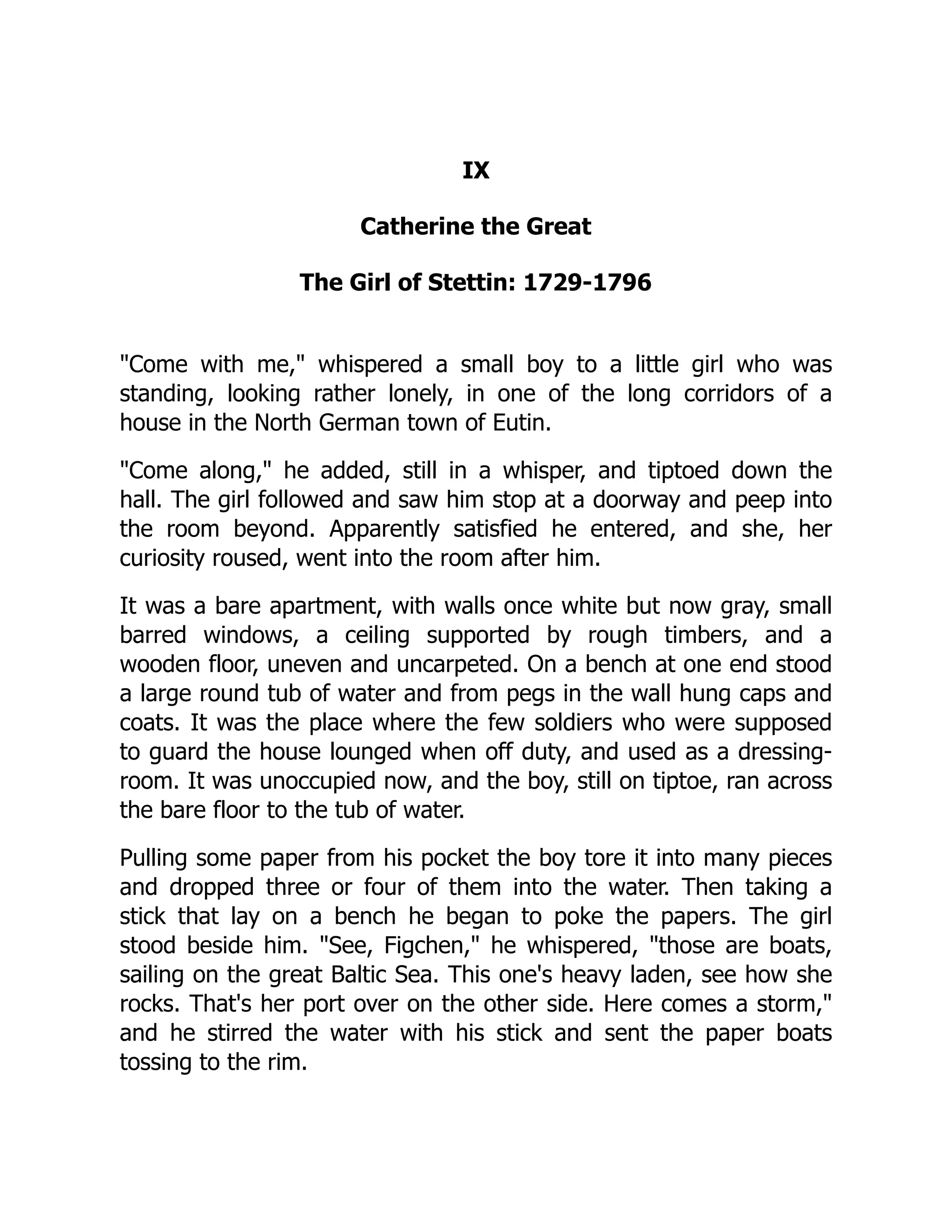 IX
Catherine the Great
The Girl of Stettin: 1729-1796
"Come with me," whispered a small boy to a little girl who was
standing, looking rather lonely, in one of the long corridors of a
house in the North German town of Eutin.
"Come along," he added, still in a whisper, and tiptoed down the
hall. The girl followed and saw him stop at a doorway and peep into
the room beyond. Apparently satisfied he entered, and she, her
curiosity roused, went into the room after him.
It was a bare apartment, with walls once white but now gray, small
barred windows, a ceiling supported by rough timbers, and a
wooden floor, uneven and uncarpeted. On a bench at one end stood
a large round tub of water and from pegs in the wall hung caps and
coats. It was the place where the few soldiers who were supposed
to guard the house lounged when off duty, and used as a dressing-
room. It was unoccupied now, and the boy, still on tiptoe, ran across
the bare floor to the tub of water.
Pulling some paper from his pocket the boy tore it into many pieces
and dropped three or four of them into the water. Then taking a
stick that lay on a bench he began to poke the papers. The girl
stood beside him. "See, Figchen," he whispered, "those are boats,
sailing on the great Baltic Sea. This one's heavy laden, see how she
rocks. That's her port over on the other side. Here comes a storm,"
and he stirred the water with his stick and sent the paper boats
tossing to the rim.
 