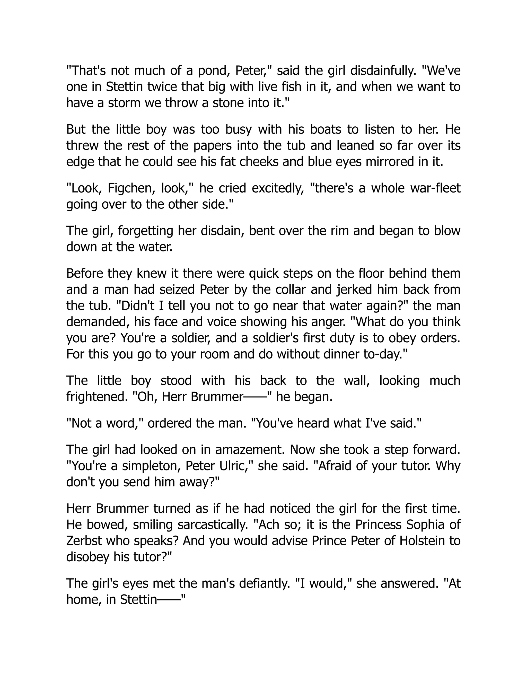 "That's not much of a pond, Peter," said the girl disdainfully. "We've
one in Stettin twice that big with live fish in it, and when we want to
have a storm we throw a stone into it."
But the little boy was too busy with his boats to listen to her. He
threw the rest of the papers into the tub and leaned so far over its
edge that he could see his fat cheeks and blue eyes mirrored in it.
"Look, Figchen, look," he cried excitedly, "there's a whole war-fleet
going over to the other side."
The girl, forgetting her disdain, bent over the rim and began to blow
down at the water.
Before they knew it there were quick steps on the floor behind them
and a man had seized Peter by the collar and jerked him back from
the tub. "Didn't I tell you not to go near that water again?" the man
demanded, his face and voice showing his anger. "What do you think
you are? You're a soldier, and a soldier's first duty is to obey orders.
For this you go to your room and do without dinner to-day."
The little boy stood with his back to the wall, looking much
frightened. "Oh, Herr Brummer——" he began.
"Not a word," ordered the man. "You've heard what I've said."
The girl had looked on in amazement. Now she took a step forward.
"You're a simpleton, Peter Ulric," she said. "Afraid of your tutor. Why
don't you send him away?"
Herr Brummer turned as if he had noticed the girl for the first time.
He bowed, smiling sarcastically. "Ach so; it is the Princess Sophia of
Zerbst who speaks? And you would advise Prince Peter of Holstein to
disobey his tutor?"
The girl's eyes met the man's defiantly. "I would," she answered. "At
home, in Stettin——"
 