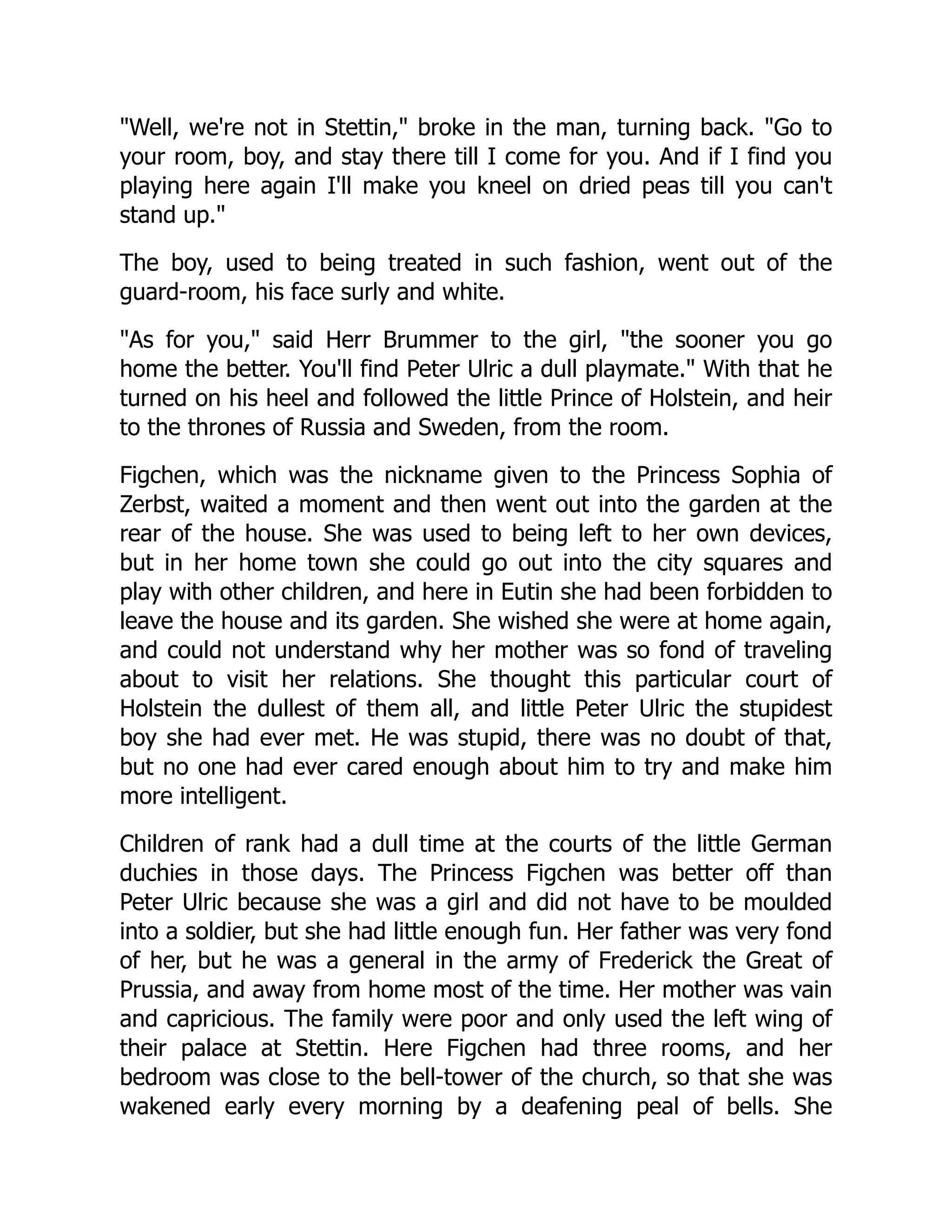 "Well, we're not in Stettin," broke in the man, turning back. "Go to
your room, boy, and stay there till I come for you. And if I find you
playing here again I'll make you kneel on dried peas till you can't
stand up."
The boy, used to being treated in such fashion, went out of the
guard-room, his face surly and white.
"As for you," said Herr Brummer to the girl, "the sooner you go
home the better. You'll find Peter Ulric a dull playmate." With that he
turned on his heel and followed the little Prince of Holstein, and heir
to the thrones of Russia and Sweden, from the room.
Figchen, which was the nickname given to the Princess Sophia of
Zerbst, waited a moment and then went out into the garden at the
rear of the house. She was used to being left to her own devices,
but in her home town she could go out into the city squares and
play with other children, and here in Eutin she had been forbidden to
leave the house and its garden. She wished she were at home again,
and could not understand why her mother was so fond of traveling
about to visit her relations. She thought this particular court of
Holstein the dullest of them all, and little Peter Ulric the stupidest
boy she had ever met. He was stupid, there was no doubt of that,
but no one had ever cared enough about him to try and make him
more intelligent.
Children of rank had a dull time at the courts of the little German
duchies in those days. The Princess Figchen was better off than
Peter Ulric because she was a girl and did not have to be moulded
into a soldier, but she had little enough fun. Her father was very fond
of her, but he was a general in the army of Frederick the Great of
Prussia, and away from home most of the time. Her mother was vain
and capricious. The family were poor and only used the left wing of
their palace at Stettin. Here Figchen had three rooms, and her
bedroom was close to the bell-tower of the church, so that she was
wakened early every morning by a deafening peal of bells. She
 