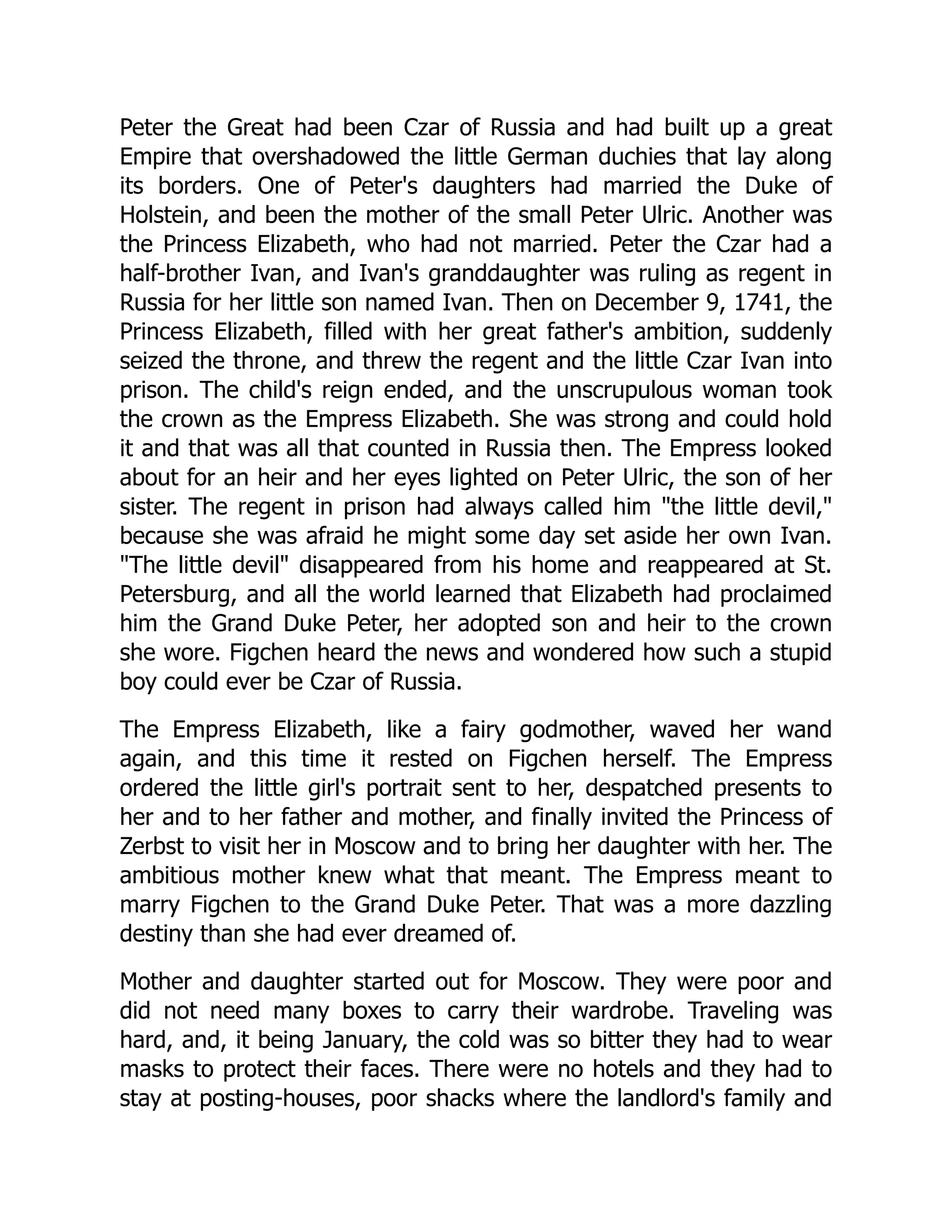 Peter the Great had been Czar of Russia and had built up a great
Empire that overshadowed the little German duchies that lay along
its borders. One of Peter's daughters had married the Duke of
Holstein, and been the mother of the small Peter Ulric. Another was
the Princess Elizabeth, who had not married. Peter the Czar had a
half-brother Ivan, and Ivan's granddaughter was ruling as regent in
Russia for her little son named Ivan. Then on December 9, 1741, the
Princess Elizabeth, filled with her great father's ambition, suddenly
seized the throne, and threw the regent and the little Czar Ivan into
prison. The child's reign ended, and the unscrupulous woman took
the crown as the Empress Elizabeth. She was strong and could hold
it and that was all that counted in Russia then. The Empress looked
about for an heir and her eyes lighted on Peter Ulric, the son of her
sister. The regent in prison had always called him "the little devil,"
because she was afraid he might some day set aside her own Ivan.
"The little devil" disappeared from his home and reappeared at St.
Petersburg, and all the world learned that Elizabeth had proclaimed
him the Grand Duke Peter, her adopted son and heir to the crown
she wore. Figchen heard the news and wondered how such a stupid
boy could ever be Czar of Russia.
The Empress Elizabeth, like a fairy godmother, waved her wand
again, and this time it rested on Figchen herself. The Empress
ordered the little girl's portrait sent to her, despatched presents to
her and to her father and mother, and finally invited the Princess of
Zerbst to visit her in Moscow and to bring her daughter with her. The
ambitious mother knew what that meant. The Empress meant to
marry Figchen to the Grand Duke Peter. That was a more dazzling
destiny than she had ever dreamed of.
Mother and daughter started out for Moscow. They were poor and
did not need many boxes to carry their wardrobe. Traveling was
hard, and, it being January, the cold was so bitter they had to wear
masks to protect their faces. There were no hotels and they had to
stay at posting-houses, poor shacks where the landlord's family and
 