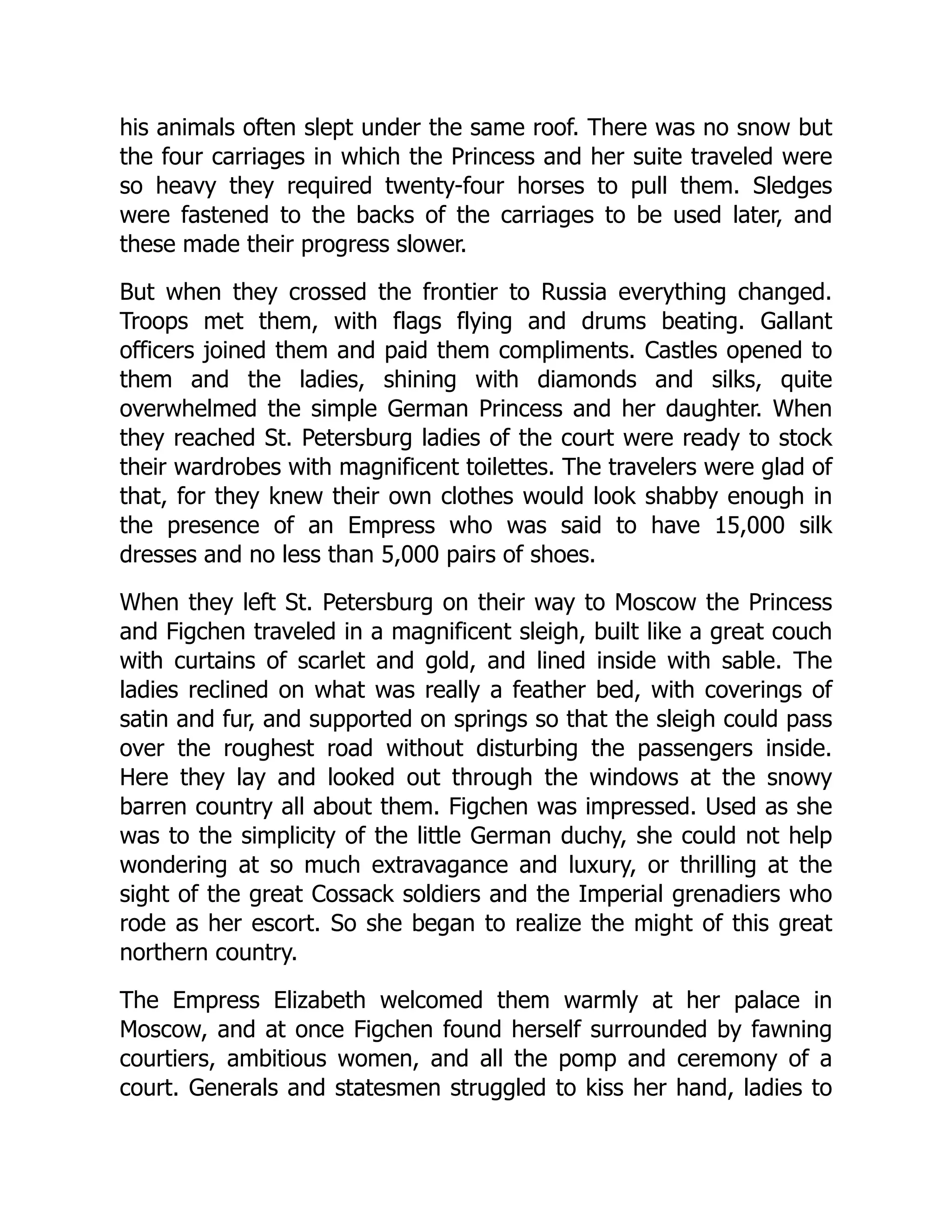 his animals often slept under the same roof. There was no snow but
the four carriages in which the Princess and her suite traveled were
so heavy they required twenty-four horses to pull them. Sledges
were fastened to the backs of the carriages to be used later, and
these made their progress slower.
But when they crossed the frontier to Russia everything changed.
Troops met them, with flags flying and drums beating. Gallant
officers joined them and paid them compliments. Castles opened to
them and the ladies, shining with diamonds and silks, quite
overwhelmed the simple German Princess and her daughter. When
they reached St. Petersburg ladies of the court were ready to stock
their wardrobes with magnificent toilettes. The travelers were glad of
that, for they knew their own clothes would look shabby enough in
the presence of an Empress who was said to have 15,000 silk
dresses and no less than 5,000 pairs of shoes.
When they left St. Petersburg on their way to Moscow the Princess
and Figchen traveled in a magnificent sleigh, built like a great couch
with curtains of scarlet and gold, and lined inside with sable. The
ladies reclined on what was really a feather bed, with coverings of
satin and fur, and supported on springs so that the sleigh could pass
over the roughest road without disturbing the passengers inside.
Here they lay and looked out through the windows at the snowy
barren country all about them. Figchen was impressed. Used as she
was to the simplicity of the little German duchy, she could not help
wondering at so much extravagance and luxury, or thrilling at the
sight of the great Cossack soldiers and the Imperial grenadiers who
rode as her escort. So she began to realize the might of this great
northern country.
The Empress Elizabeth welcomed them warmly at her palace in
Moscow, and at once Figchen found herself surrounded by fawning
courtiers, ambitious women, and all the pomp and ceremony of a
court. Generals and statesmen struggled to kiss her hand, ladies to
 