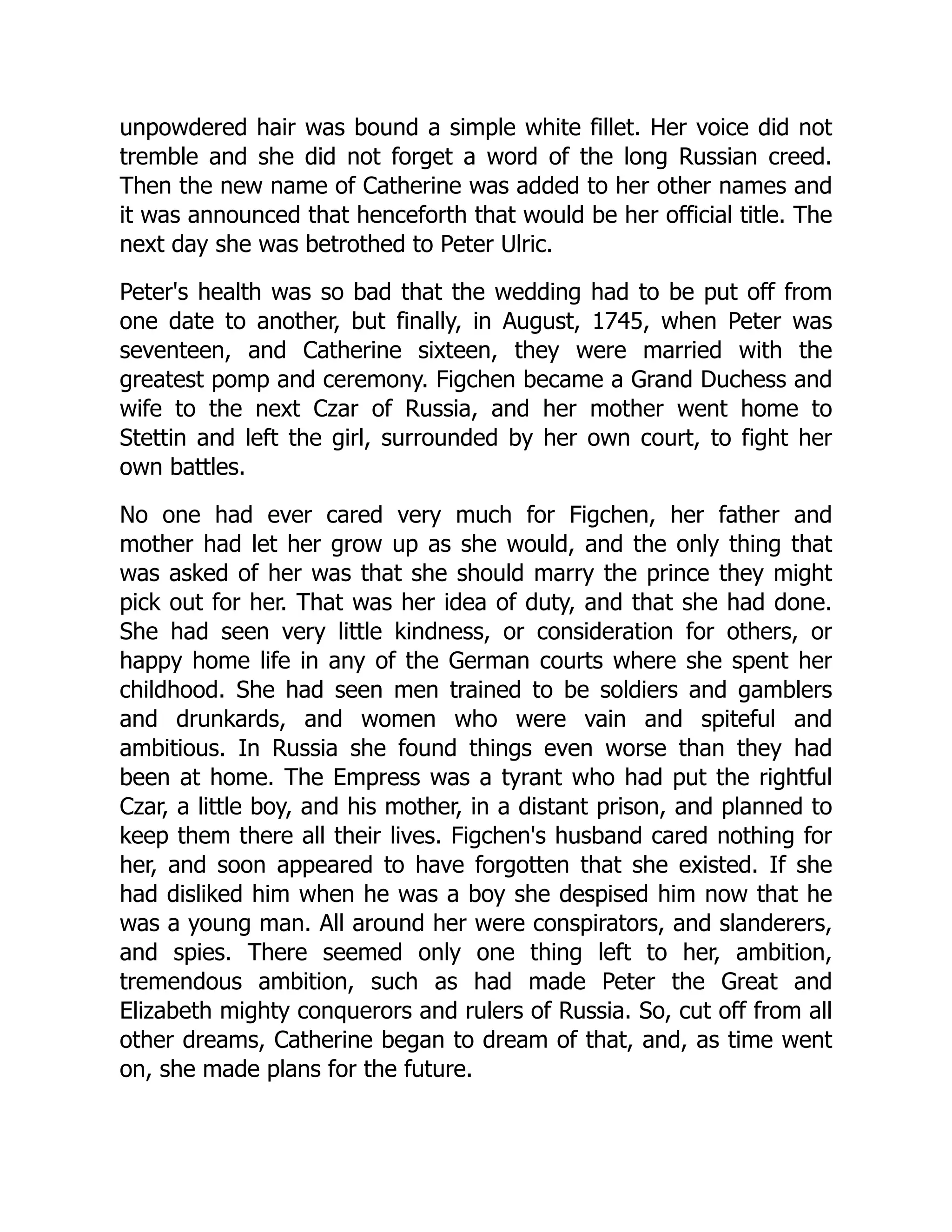 unpowdered hair was bound a simple white fillet. Her voice did not
tremble and she did not forget a word of the long Russian creed.
Then the new name of Catherine was added to her other names and
it was announced that henceforth that would be her official title. The
next day she was betrothed to Peter Ulric.
Peter's health was so bad that the wedding had to be put off from
one date to another, but finally, in August, 1745, when Peter was
seventeen, and Catherine sixteen, they were married with the
greatest pomp and ceremony. Figchen became a Grand Duchess and
wife to the next Czar of Russia, and her mother went home to
Stettin and left the girl, surrounded by her own court, to fight her
own battles.
No one had ever cared very much for Figchen, her father and
mother had let her grow up as she would, and the only thing that
was asked of her was that she should marry the prince they might
pick out for her. That was her idea of duty, and that she had done.
She had seen very little kindness, or consideration for others, or
happy home life in any of the German courts where she spent her
childhood. She had seen men trained to be soldiers and gamblers
and drunkards, and women who were vain and spiteful and
ambitious. In Russia she found things even worse than they had
been at home. The Empress was a tyrant who had put the rightful
Czar, a little boy, and his mother, in a distant prison, and planned to
keep them there all their lives. Figchen's husband cared nothing for
her, and soon appeared to have forgotten that she existed. If she
had disliked him when he was a boy she despised him now that he
was a young man. All around her were conspirators, and slanderers,
and spies. There seemed only one thing left to her, ambition,
tremendous ambition, such as had made Peter the Great and
Elizabeth mighty conquerors and rulers of Russia. So, cut off from all
other dreams, Catherine began to dream of that, and, as time went
on, she made plans for the future.
 