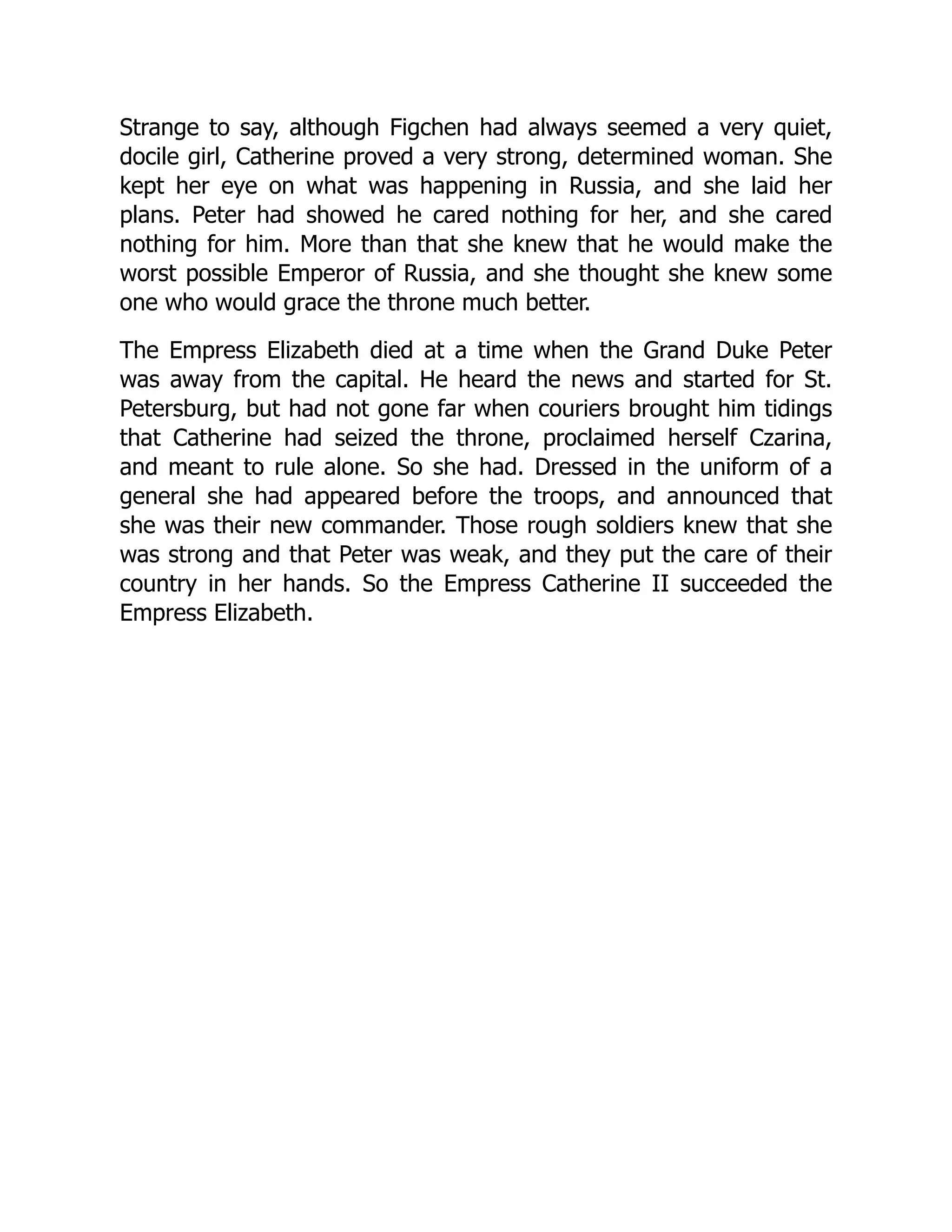 Strange to say, although Figchen had always seemed a very quiet,
docile girl, Catherine proved a very strong, determined woman. She
kept her eye on what was happening in Russia, and she laid her
plans. Peter had showed he cared nothing for her, and she cared
nothing for him. More than that she knew that he would make the
worst possible Emperor of Russia, and she thought she knew some
one who would grace the throne much better.
The Empress Elizabeth died at a time when the Grand Duke Peter
was away from the capital. He heard the news and started for St.
Petersburg, but had not gone far when couriers brought him tidings
that Catherine had seized the throne, proclaimed herself Czarina,
and meant to rule alone. So she had. Dressed in the uniform of a
general she had appeared before the troops, and announced that
she was their new commander. Those rough soldiers knew that she
was strong and that Peter was weak, and they put the care of their
country in her hands. So the Empress Catherine II succeeded the
Empress Elizabeth.
 
