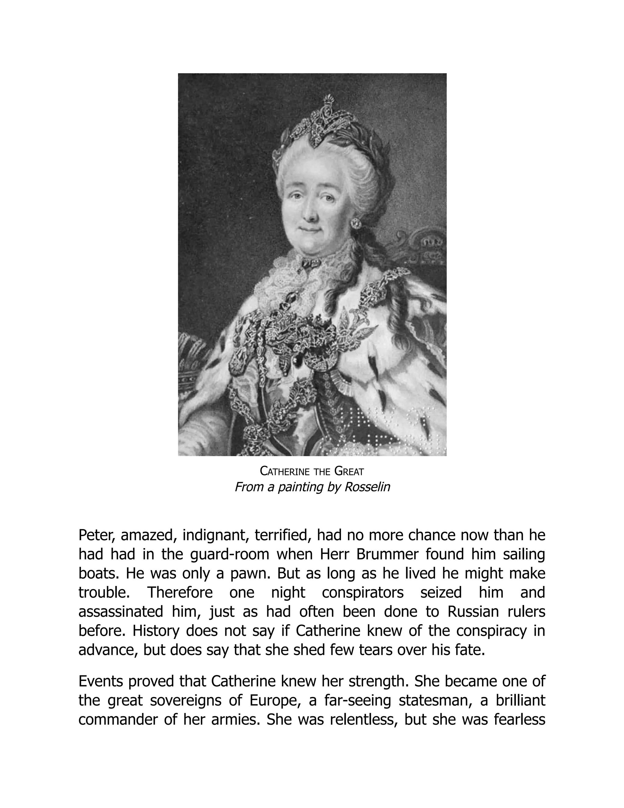 Catherine the Great
From a painting by Rosselin
Peter, amazed, indignant, terrified, had no more chance now than he
had had in the guard-room when Herr Brummer found him sailing
boats. He was only a pawn. But as long as he lived he might make
trouble. Therefore one night conspirators seized him and
assassinated him, just as had often been done to Russian rulers
before. History does not say if Catherine knew of the conspiracy in
advance, but does say that she shed few tears over his fate.
Events proved that Catherine knew her strength. She became one of
the great sovereigns of Europe, a far-seeing statesman, a brilliant
commander of her armies. She was relentless, but she was fearless
 