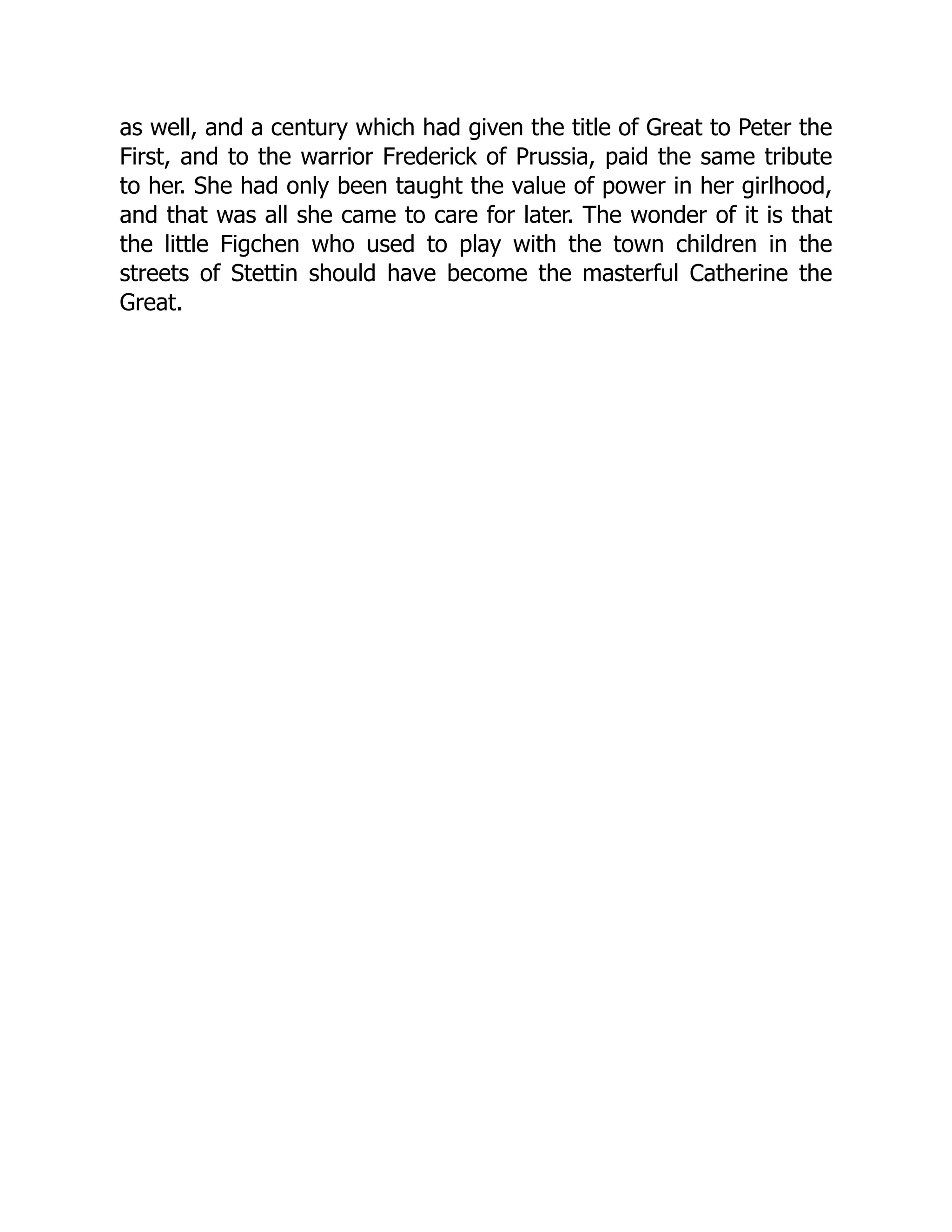 as well, and a century which had given the title of Great to Peter the
First, and to the warrior Frederick of Prussia, paid the same tribute
to her. She had only been taught the value of power in her girlhood,
and that was all she came to care for later. The wonder of it is that
the little Figchen who used to play with the town children in the
streets of Stettin should have become the masterful Catherine the
Great.
 