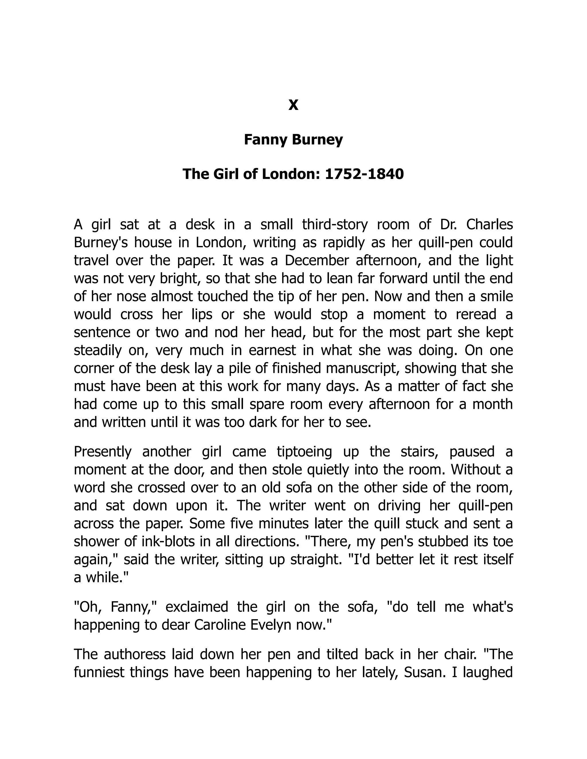 X
Fanny Burney
The Girl of London: 1752-1840
A girl sat at a desk in a small third-story room of Dr. Charles
Burney's house in London, writing as rapidly as her quill-pen could
travel over the paper. It was a December afternoon, and the light
was not very bright, so that she had to lean far forward until the end
of her nose almost touched the tip of her pen. Now and then a smile
would cross her lips or she would stop a moment to reread a
sentence or two and nod her head, but for the most part she kept
steadily on, very much in earnest in what she was doing. On one
corner of the desk lay a pile of finished manuscript, showing that she
must have been at this work for many days. As a matter of fact she
had come up to this small spare room every afternoon for a month
and written until it was too dark for her to see.
Presently another girl came tiptoeing up the stairs, paused a
moment at the door, and then stole quietly into the room. Without a
word she crossed over to an old sofa on the other side of the room,
and sat down upon it. The writer went on driving her quill-pen
across the paper. Some five minutes later the quill stuck and sent a
shower of ink-blots in all directions. "There, my pen's stubbed its toe
again," said the writer, sitting up straight. "I'd better let it rest itself
a while."
"Oh, Fanny," exclaimed the girl on the sofa, "do tell me what's
happening to dear Caroline Evelyn now."
The authoress laid down her pen and tilted back in her chair. "The
funniest things have been happening to her lately, Susan. I laughed
 