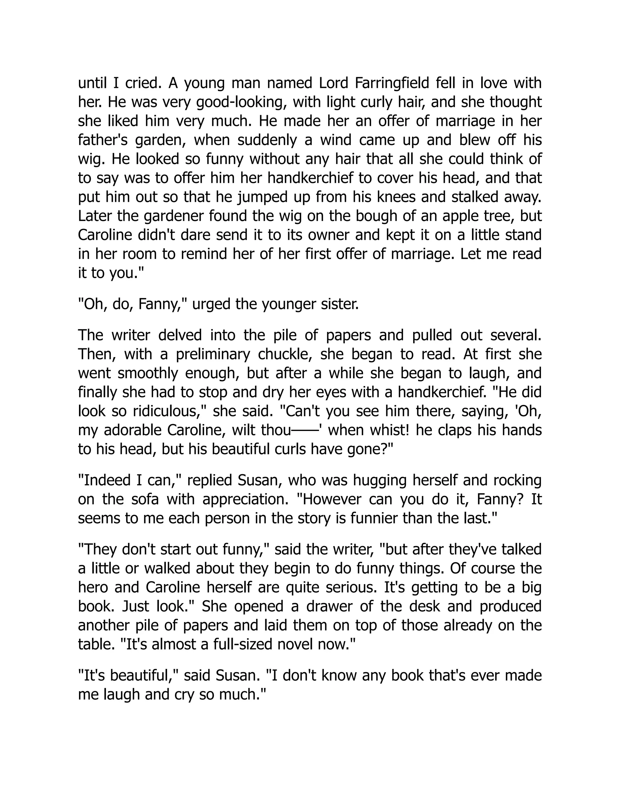 until I cried. A young man named Lord Farringfield fell in love with
her. He was very good-looking, with light curly hair, and she thought
she liked him very much. He made her an offer of marriage in her
father's garden, when suddenly a wind came up and blew off his
wig. He looked so funny without any hair that all she could think of
to say was to offer him her handkerchief to cover his head, and that
put him out so that he jumped up from his knees and stalked away.
Later the gardener found the wig on the bough of an apple tree, but
Caroline didn't dare send it to its owner and kept it on a little stand
in her room to remind her of her first offer of marriage. Let me read
it to you."
"Oh, do, Fanny," urged the younger sister.
The writer delved into the pile of papers and pulled out several.
Then, with a preliminary chuckle, she began to read. At first she
went smoothly enough, but after a while she began to laugh, and
finally she had to stop and dry her eyes with a handkerchief. "He did
look so ridiculous," she said. "Can't you see him there, saying, 'Oh,
my adorable Caroline, wilt thou——' when whist! he claps his hands
to his head, but his beautiful curls have gone?"
"Indeed I can," replied Susan, who was hugging herself and rocking
on the sofa with appreciation. "However can you do it, Fanny? It
seems to me each person in the story is funnier than the last."
"They don't start out funny," said the writer, "but after they've talked
a little or walked about they begin to do funny things. Of course the
hero and Caroline herself are quite serious. It's getting to be a big
book. Just look." She opened a drawer of the desk and produced
another pile of papers and laid them on top of those already on the
table. "It's almost a full-sized novel now."
"It's beautiful," said Susan. "I don't know any book that's ever made
me laugh and cry so much."
 