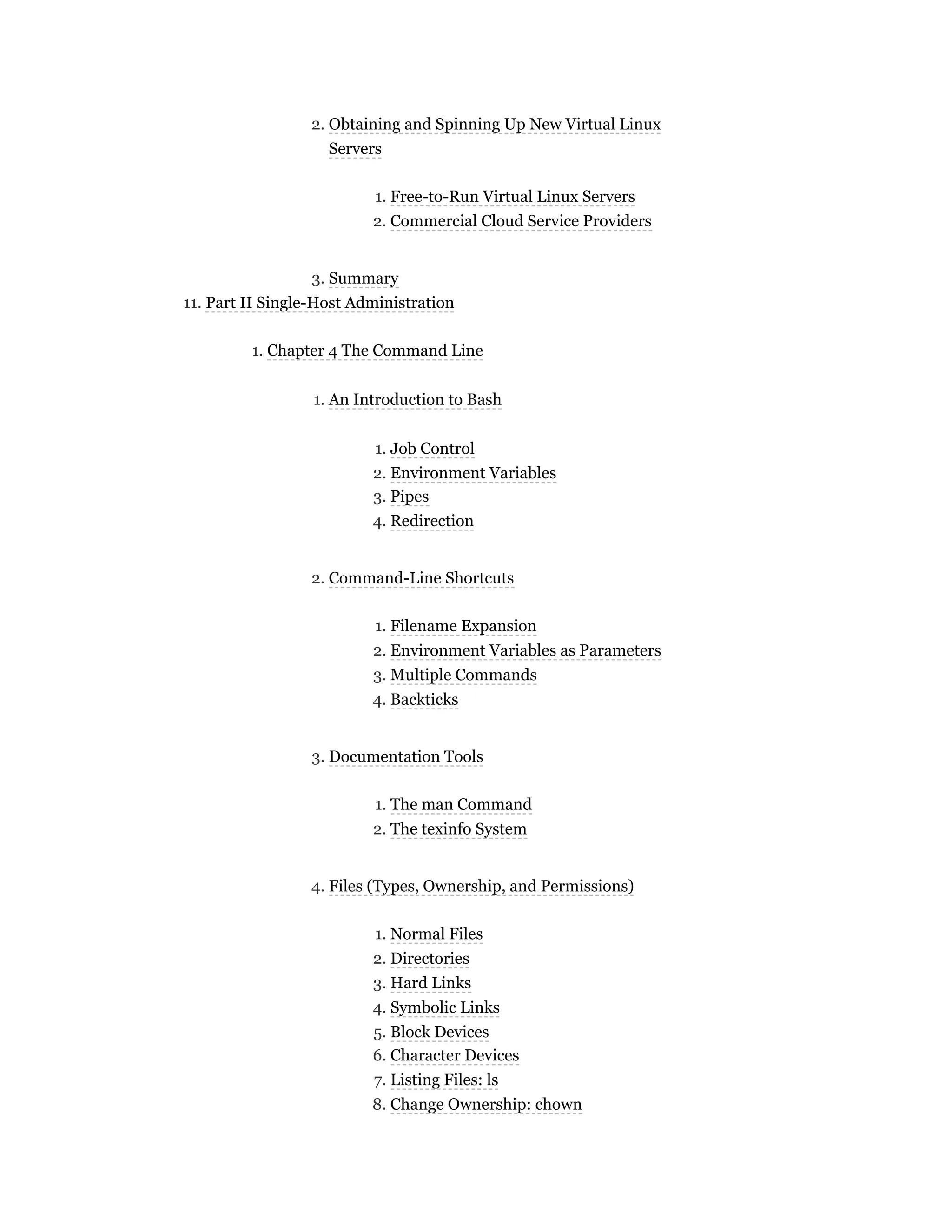 2. Obtaining and Spinning Up New Virtual Linux
Servers
1. Free-to-Run Virtual Linux Servers
2. Commercial Cloud Service Providers
3. Summary
11. Part II Single-Host Administration
1. Chapter 4 The Command Line
1. An Introduction to Bash
1. Job Control
2. Environment Variables
3. Pipes
4. Redirection
2. Command-Line Shortcuts
1. Filename Expansion
2. Environment Variables as Parameters
3. Multiple Commands
4. Backticks
3. Documentation Tools
1. The man Command
2. The texinfo System
4. Files (Types, Ownership, and Permissions)
1. Normal Files
2. Directories
3. Hard Links
4. Symbolic Links
5. Block Devices
6. Character Devices
7. Listing Files: ls
8. Change Ownership: chown
 