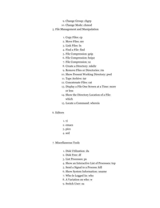 9. Change Group: chgrp
10. Change Mode: chmod
5. File Management and Manipulation
1. Copy Files: cp
2. Move Files: mv
3. Link Files: ln
4. Find a File: find
5. File Compression: gzip
6. File Compression: bzip2
7. File Compression: xz
8. Create a Directory: mkdir
9. Remove Files or Directories: rm
10. Show Present Working Directory: pwd
11. Tape Archive: tar
12. Concatenate Files: cat
13. Display a File One Screen at a Time: more
or less
14. Show the Directory Location of a File:
which
15. Locate a Command: whereis
6. Editors
1. vi
2. emacs
3. pico
4. sed
7. Miscellaneous Tools
1. Disk Utilization: du
2. Disk Free: df
3. List Processes: ps
4. Show an Interactive List of Processes: top
5. Send a Signal to a Process: kill
6. Show System Information: uname
7. Who Is Logged In: who
8. A Variation on who: w
9. Switch User: su
 
