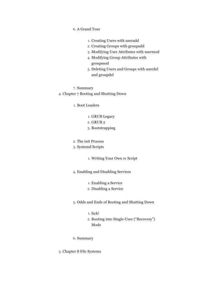 6. A Grand Tour
1. Creating Users with useradd
2. Creating Groups with groupadd
3. Modifying User Attributes with usermod
4. Modifying Group Attributes with
groupmod
5. Deleting Users and Groups with userdel
and groupdel
7. Summary
4. Chapter 7 Booting and Shutting Down
1. Boot Loaders
1. GRUB Legacy
2. GRUB 2
3. Bootstrapping
2. The init Process
3. Systemd Scripts
1. Writing Your Own rc Script
4. Enabling and Disabling Services
1. Enabling a Service
2. Disabling a Service
5. Odds and Ends of Booting and Shutting Down
1. fsck!
2. Booting into Single-User (“Recovery”)
Mode
6. Summary
5. Chapter 8 File Systems
 