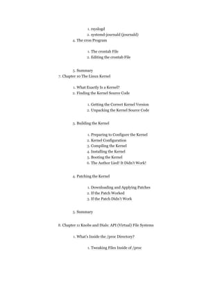 1. rsyslogd
2. systemd-journald (journald)
4. The cron Program
1. The crontab File
2. Editing the crontab File
5. Summary
7. Chapter 10 The Linux Kernel
1. What Exactly Is a Kernel?
2. Finding the Kernel Source Code
1. Getting the Correct Kernel Version
2. Unpacking the Kernel Source Code
3. Building the Kernel
1. Preparing to Configure the Kernel
2. Kernel Configuration
3. Compiling the Kernel
4. Installing the Kernel
5. Booting the Kernel
6. The Author Lied! It Didn’t Work!
4. Patching the Kernel
1. Downloading and Applying Patches
2. If the Patch Worked
3. If the Patch Didn’t Work
5. Summary
8. Chapter 11 Knobs and Dials: API (Virtual) File Systems
1. What’s Inside the /proc Directory?
1. Tweaking Files Inside of /proc
 
