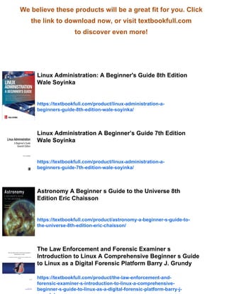 We believe these products will be a great fit for you. Click
the link to download now, or visit textbookfull.com
to discover even more!
Linux Administration: A Beginner's Guide 8th Edition
Wale Soyinka
https://textbookfull.com/product/linux-administration-a-
beginners-guide-8th-edition-wale-soyinka/
Linux Administration A Beginner’s Guide 7th Edition
Wale Soyinka
https://textbookfull.com/product/linux-administration-a-
beginners-guide-7th-edition-wale-soyinka/
Astronomy A Beginner s Guide to the Universe 8th
Edition Eric Chaisson
https://textbookfull.com/product/astronomy-a-beginner-s-guide-to-
the-universe-8th-edition-eric-chaisson/
The Law Enforcement and Forensic Examiner s
Introduction to Linux A Comprehensive Beginner s Guide
to Linux as a Digital Forensic Platform Barry J. Grundy
https://textbookfull.com/product/the-law-enforcement-and-
forensic-examiner-s-introduction-to-linux-a-comprehensive-
beginner-s-guide-to-linux-as-a-digital-forensic-platform-barry-j-
 