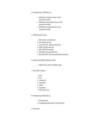 4. Configuring a DNS Server
1. Defining a Primary Zone in the
named.conf File
2. Defining a Secondary Zone in the
named.conf File
3. Defining a Caching Zone in the
named.conf File
5. DNS Records Types
1. SOA: Start of Authority
2. NS: Name Server
3. A and AAAA: Address Records
4. PTR: Pointer Record
5. MX: Mail Exchanger
6. CNAME: Canonical Name
7. RP and TXT: The Documentation Entries
6. Setting Up BIND Database Files
1. DNS Server Setup Walkthrough
7. The DNS Toolbox
1. host
2. dig
3. resolvectl
4. nslookup
5. whois
6. nsupdate
7. The rndc Tool
8. Configuring DNS Clients
1. The Resolver
2. Configuring the Client (Traditional)
9. Summary
 