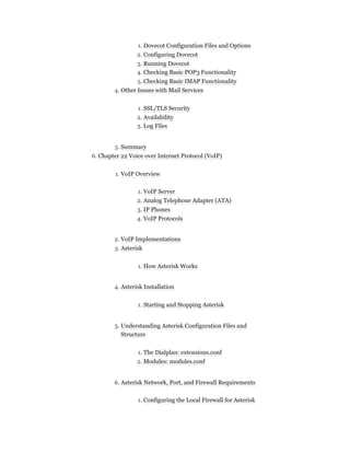 1. Dovecot Configuration Files and Options
2. Configuring Dovecot
3. Running Dovecot
4. Checking Basic POP3 Functionality
5. Checking Basic IMAP Functionality
4. Other Issues with Mail Services
1. SSL/TLS Security
2. Availability
3. Log Files
5. Summary
6. Chapter 22 Voice over Internet Protocol (VoIP)
1. VoIP Overview
1. VoIP Server
2. Analog Telephone Adapter (ATA)
3. IP Phones
4. VoIP Protocols
2. VoIP Implementations
3. Asterisk
1. How Asterisk Works
4. Asterisk Installation
1. Starting and Stopping Asterisk
5. Understanding Asterisk Configuration Files and
Structure
1. The Dialplan: extensions.conf
2. Modules: modules.conf
6. Asterisk Network, Port, and Firewall Requirements
1. Configuring the Local Firewall for Asterisk
 