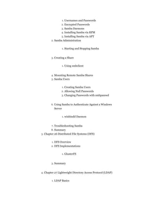 1. Usernames and Passwords
2. Encrypted Passwords
3. Samba Daemons
4. Installing Samba via RPM
5. Installing Samba via APT
2. Samba Administration
1. Starting and Stopping Samba
3. Creating a Share
1. Using smbclient
4. Mounting Remote Samba Shares
5. Samba Users
1. Creating Samba Users
2. Allowing Null Passwords
3. Changing Passwords with smbpasswd
6. Using Samba to Authenticate Against a Windows
Server
1. winbindd Daemon
7. Troubleshooting Samba
8. Summary
3. Chapter 26 Distributed File Systems (DFS)
1. DFS Overview
2. DFS Implementations
1. GlusterFS
3. Summary
4. Chapter 27 Lightweight Directory Access Protocol (LDAP)
1. LDAP Basics
 