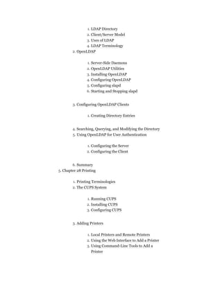1. LDAP Directory
2. Client/Server Model
3. Uses of LDAP
4. LDAP Terminology
2. OpenLDAP
1. Server-Side Daemons
2. OpenLDAP Utilities
3. Installing OpenLDAP
4. Configuring OpenLDAP
5. Configuring slapd
6. Starting and Stopping slapd
3. Configuring OpenLDAP Clients
1. Creating Directory Entries
4. Searching, Querying, and Modifying the Directory
5. Using OpenLDAP for User Authentication
1. Configuring the Server
2. Configuring the Client
6. Summary
5. Chapter 28 Printing
1. Printing Terminologies
2. The CUPS System
1. Running CUPS
2. Installing CUPS
3. Configuring CUPS
3. Adding Printers
1. Local Printers and Remote Printers
2. Using the Web Interface to Add a Printer
3. Using Command-Line Tools to Add a
Printer
 