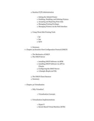 4. Routine CUPS Administration
1. Setting the Default Printer
2. Enabling, Disabling, and Deleting Printers
3. Accepting and Rejecting Print Jobs
4. Managing Printing Privileges
5. Managing Printers via the Web Interface
5. Using Client-Side Printing Tools
1. lpr
2. lpq
3. lprm
6. Summary
6. Chapter 29 Dynamic Host Configuration Protocol (DHCP)
1. The Mechanics of DHCP
2. The DHCP Server
1. Installing DHCP Software via RPM
2. Installing DHCP Software via APT in
Ubuntu
3. Configuring the DHCP Server
4. A Sample dhcpd.conf File
3. The DHCP Client Daemon
4. Summary
7. Chapter 30 Virtualization
1. Why Virtualize?
1. Virtualization Concepts
2. Virtualization Implementations
1. Hyper-V
2. Kernel-Based Virtual Machine (KVM)
 