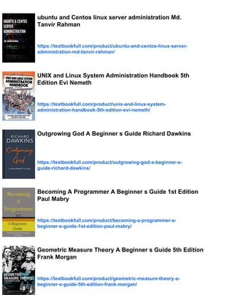 ubuntu and Centos linux server administration Md.
Tanvir Rahman
https://textbookfull.com/product/ubuntu-and-centos-linux-server-
administration-md-tanvir-rahman/
UNIX and Linux System Administration Handbook 5th
Edition Evi Nemeth
https://textbookfull.com/product/unix-and-linux-system-
administration-handbook-5th-edition-evi-nemeth/
Outgrowing God A Beginner s Guide Richard Dawkins
https://textbookfull.com/product/outgrowing-god-a-beginner-s-
guide-richard-dawkins/
Becoming A Programmer A Beginner s Guide 1st Edition
Paul Mabry
https://textbookfull.com/product/becoming-a-programmer-a-
beginner-s-guide-1st-edition-paul-mabry/
Geometric Measure Theory A Beginner s Guide 5th Edition
Frank Morgan
https://textbookfull.com/product/geometric-measure-theory-a-
beginner-s-guide-5th-edition-frank-morgan/
 